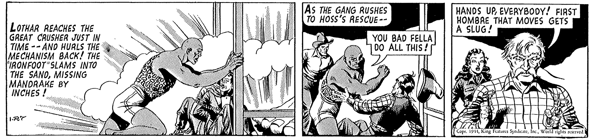 Art OCR: AS THE GANG RUSHES TO HOSS'S RESCUE-- HANDS UPEVERYBODY! FIRST HOMBAE THAT MOVES GETS A SLUG! LOTHAR REACHES THE GREAT CRUSHER JUST IN TIME -- AND HURLS THE ME CHANISM BACK! THE IRONFOOT"SLAMS INTO THE SANDMISSING MANDRAKE BY INCHES! YOU BAD FELLA 700 ALL THIS! Copr. 1911World riglas eservod. AS THE GANG RUSHES TO HOSS'S RESCUE-- HANDS UPEVERYBODY! FIRST HOMBAE THAT MOVES GETS A SLUG! LOTHAR REACHES THE GREAT CRUSHER JUST IN TIME -- AND HURLS THE ME CHANISM BACK! THE IRONFOOT"SLAMS INTO THE SANDMISSING MANDRAKE BY INCHES! YOU BAD FELLA 700 ALL THIS! Copr. 1911King Fatures SyndicteWorld riglas eservod.