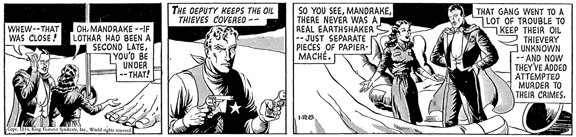 Gesture OCR: THE OEPUTY KEEPS THE OIL THIEVES COVEREO -- SO YOU SEETHERE NEVER WAS A REAL EARTHSHAKER -- JUST SEPARATE PIECES OF PAPIER- MACHÉ. THAT GANG WENT TO A LOT OF TROUBLE TO 1 KEEP THEIR OIL THIEVERY UNKNOWN -AND NOW THEY'VE ADDED ATTEMPTED MURDER TO THEIR CRIMES. WHEW--THAT WAS CLOSE ! OHMANDRAKE --IF LOTHAR HAD BEEN A SECOND LATE7YOU'O BE UNOER -- THAT! 1-R8 Copt. 1944World tights reservod. THE OEPUTY KEEPS THE OIL THIEVES COVEREO -- SO YOU SEETHERE NEVER WAS A REAL EARTHSHAKER -- JUST SEPARATE PIECES OF PAPIER- MACHÉ. THAT GANG WENT TO A LOT OF TROUBLE TO 1 KEEP THEIR OIL THIEVERY UNKNOWN -AND NOW THEY'VE ADDED ATTEMPTED MURDER TO THEIR CRIMES. WHEW--THAT WAS CLOSE ! OHMANDRAKE --IF LOTHAR HAD BEEN A SECOND LATE7YOU'O BE UNOER -- THAT! 1-R8 Copt. 1944King l'eatures SyndicateWorld tights reservod.