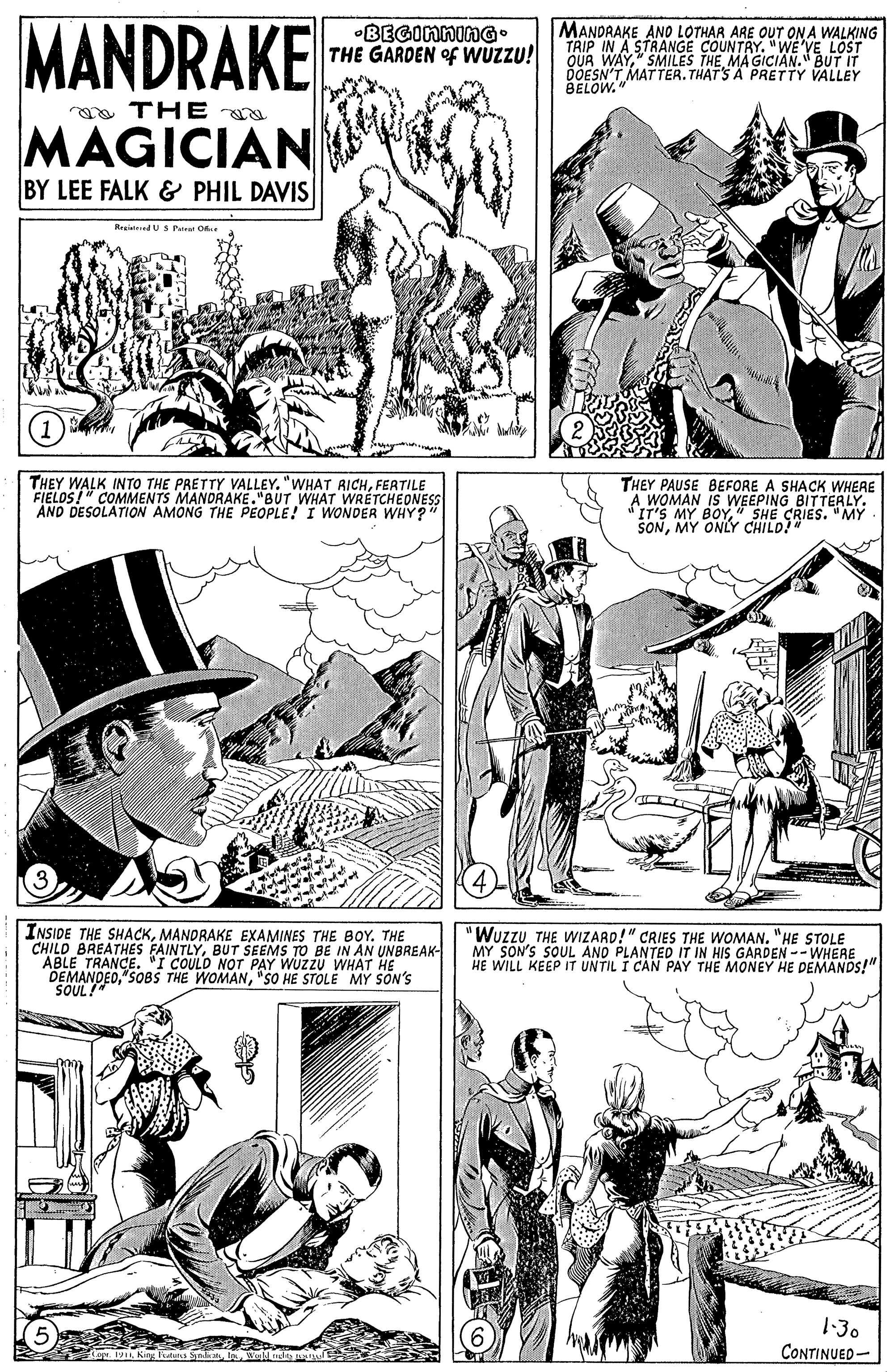 Art OCR: MANDRAKE MANDRAKE ANO LOTHAR ARE OUT ON A WALKING TRIP IN A STRANGE COUNTRY." WE'VE LOST QUR WAY" SMILES THE MA GICIAN." BUT IT DOESN'T MATTER. THAT'S A PRETTY VALLEY •BEGInninG• THE GARDEN of WUZZU! a THE MAGICIAN BY LEE FALK & PHIL DAVIS RegietedUS Patrat Ofke THEY WALK INTO THE PRETTY VALLEY. "WHAT RICHFERTILE FIELOS!" COMMENTS MANDRAKE."BUT WHAT WRETCHEONES AND DESOLATION AMONG THE PEOPLE! I WONDER WHY?" THEY PAUSE BEFORE A SHACK WHERE A WOMAN IS WEEPING BITTERLY. IT'S MY M BOY" SHE CRIES. "MY INSIDE THE SHACKMANDRAKE EXAMINES THE BOY. THE CHILD BREATHES FAINTLYBUT SEEMS TO BE IN AN UNBREAK- ABLE TRANCE. "I COULD NOT PAY WUZZU WHAT HE DEMANDED"SO HE STOLE MY SON'S SOUL! "Wuzzu THE WIZARD!" CRIES THE WOMAN. "HE STOLE MY SON'S SOUL AND PLANTED IT IN HIS GARDEN--WHERE HE WILL KEEP IT UNTIL I CAN PAY THE MONEY HE DEMANDS!" 1-30 CONTINUED- MANDRAKE MANDRAKE ANO LOTHAR ARE OUT ON A WALKING TRIP IN A STRANGE COUNTRY." WE'VE LOST QUR WAY" SMILES THE MA GICIAN." BUT IT DOESN'T MATTER. THAT'S A PRETTY VALLEY •BEGInninG• THE GARDEN of WUZZU! a THE MAGICIAN BY LEE FALK & PHIL DAVIS RegietedUS Patrat Ofke THEY WALK INTO THE PRETTY VALLEY. "WHAT RICHFERTILE FIELOS!" COMMENTS MANDRAKE."BUT WHAT WRETCHEONES AND DESOLATION AMONG THE PEOPLE! I WONDER WHY?" THEY PAUSE BEFORE A SHACK WHERE A WOMAN IS WEEPING BITTERLY. IT'S MY M BOY" SHE CRIES. "MY INSIDE THE SHACKMANDRAKE EXAMINES THE BOY. THE CHILD BREATHES FAINTLYBUT SEEMS TO BE IN AN UNBREAK- ABLE TRANCE. "I COULD NOT PAY WUZZU WHAT HE DEMANDED"SOBS THE WOMAN"SO HE STOLE MY SON'S SOUL! "Wuzzu THE WIZARD!" CRIES THE WOMAN. "HE STOLE MY SON'S SOUL AND PLANTED IT IN HIS GARDEN--WHERE HE WILL KEEP IT UNTIL I CAN PAY THE MONEY HE DEMANDS!" 1-30 CONTINUED-
