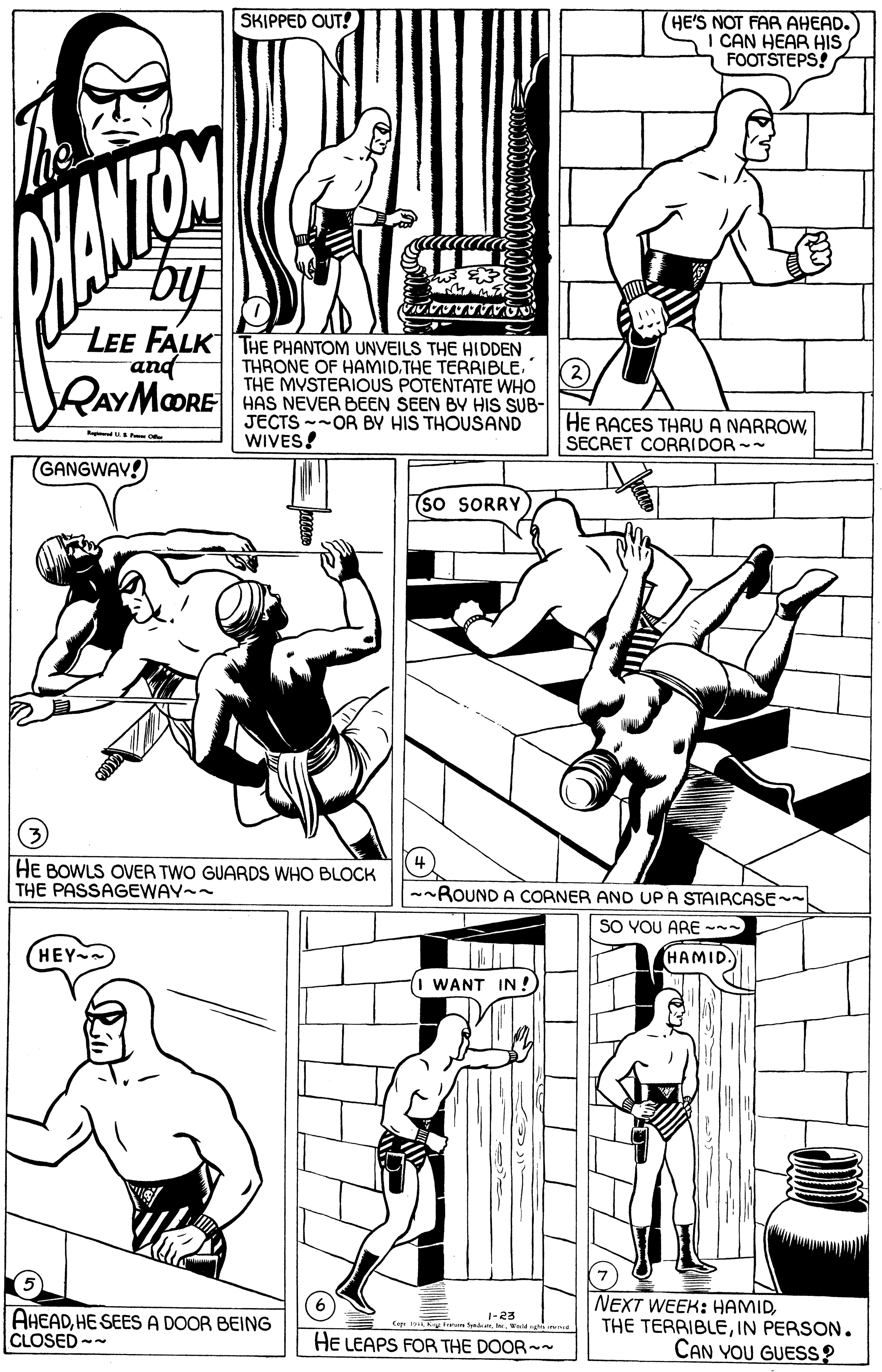 Gesture OCR: SKIPPED OUT! (HE'S NOT FAR AHEAD. I CAN HEAR HIS FOOTSTEPS! LEE FALKTHE PHANTOM UNVEILS THE HIDDEN and RAYMOORE THRONE OF HAMID.THE TERRIBLE THE MVSTERIOUS POTENTATE WHO HAS NEVER BEEN SEEN BV HIS SUB- JECTS --OR BY HIS THOUSAND WIVES! HE RACES THRU A NARROWSECRET CORRIDOR -- (GANGWAV!) (so SORRY HE BOWLS OVER TWO GUARDS WHO BLOCK THE PASSAGEWAY-- --ROUND A COANER AND UPA STAIRCASE- SO YOU ARE --- (HEY HAMID 1 WANT IN ! AHEADHE SEES A DOOR BEING CLOSED -- NEXT WEEK: HAMIDIN PERSON. CAN YOU GUESS? 1-23 HE LEAPS FOR THE DOOR-~ SKIPPED OUT! (HE'S NOT FAR AHEAD. I CAN HEAR HIS FOOTSTEPS! LEE FALKTHE PHANTOM UNVEILS THE HIDDEN and RAYMOORE THRONE OF HAMID.THE TERRIBLE THE MVSTERIOUS POTENTATE WHO HAS NEVER BEEN SEEN BV HIS SUB- JECTS --OR BY HIS THOUSAND WIVES! HE RACES THRU A NARROWSECRET CORRIDOR -- (GANGWAV!) (so SORRY HE BOWLS OVER TWO GUARDS WHO BLOCK THE PASSAGEWAY-- --ROUND A COANER AND UPA STAIRCASE- SO YOU ARE --- (HEY HAMID 1 WANT IN ! AHEADHE SEES A DOOR BEING CLOSED -- NEXT WEEK: HAMIDTHE TERRIBLEIN PERSON. CAN YOU GUESS? 1-23 HE LEAPS FOR THE DOOR-~