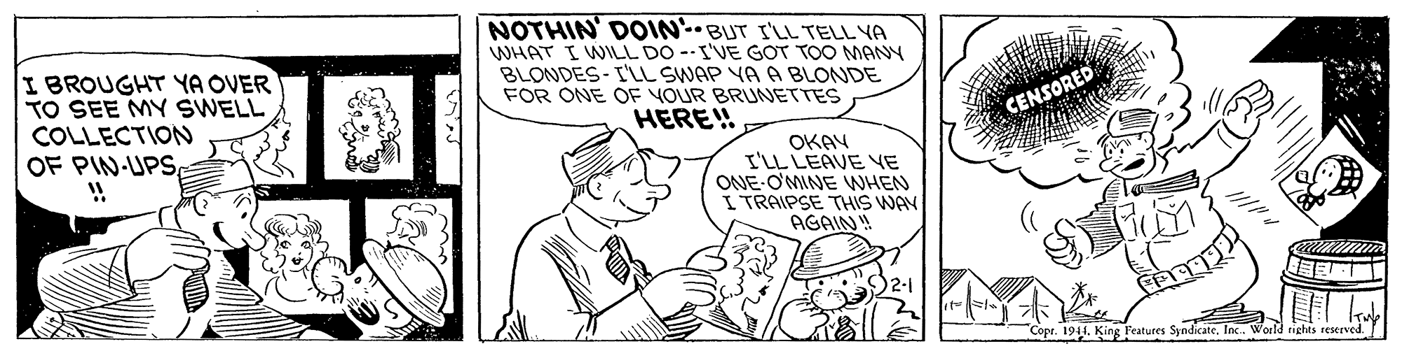 Art OCR: I BROUGHT YA OVER TO SEE MY SWELL COLLECTIONN OF PIN-UPS!! NOTHIN' DOOIN-BUT I'LL TELL YA WHAT I WILL DO --I'VE GOT TOO MANY BLONDES-I'LL SWAP YA A BLONDE FOR ONE OF YOUR BRUNETTES HERE!! CENSORED OKAY I'LL LEAVE VE ONE-O'MINE WHEN I TRAIPSE THIS WAY AGAIN! Copr. 1911Inc. World tights reserved. I BROUGHT YA OVER TO SEE MY SWELL COLLECTIONN OF PIN-UPS!! NOTHIN' DOOIN-BUT I'LL TELL YA WHAT I WILL DO --I'VE GOT TOO MANY BLONDES-I'LL SWAP YA A BLONDE FOR ONE OF YOUR BRUNETTES HERE!! CENSORED OKAY I'LL LEAVE VE ONE-O'MINE WHEN I TRAIPSE THIS WAY AGAIN! Copr. 1911King Features SyndicateInc. World tights reserved.
