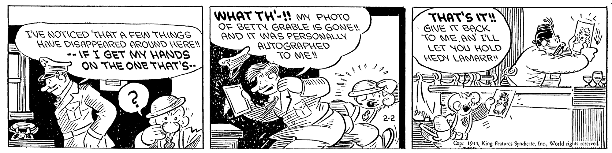 Rectangle OCR: I'VE NOTICED THAT A FEW THINGS HAVE DISAPPEARED AROUND HERE! --IFI GET MY HANDS ON THE ONE THAT'S- WHAT TH'-!! MY PHOTO OF BETTY GRABLE IS GONE! AND IT WAS PERSONALLY AUTOGRAPHED TO ME! THAT'S IT! GIVE IT BACK TO ME AN I'LL LET YOU HOLD HEDY LAMARR! 2-2 Copr 1941World rights reserved. I'VE NOTICED THAT A FEW THINGS HAVE DISAPPEARED AROUND HERE! --IFI GET MY HANDS ON THE ONE THAT'S- WHAT TH'-!! MY PHOTO OF BETTY GRABLE IS GONE! AND IT WAS PERSONALLY AUTOGRAPHED TO ME! THAT'S IT! GIVE IT BACK TO ME AN I'LL LET YOU HOLD HEDY LAMARR! 2-2 Copr 1941King Features SyndicateWorld rights reserved.