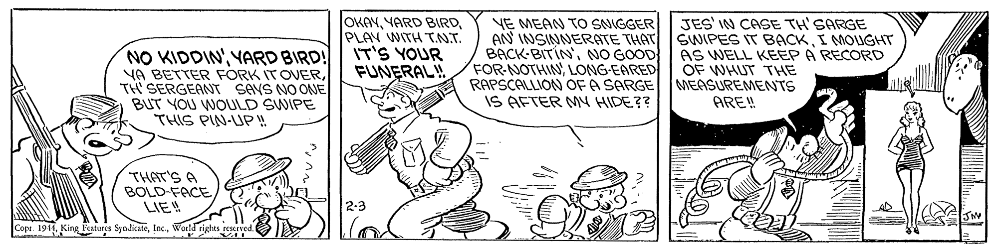 Art OCR: NO KIDDINYARD BIRD! YA BETTER FORK ITOVERTH' SERGEANT SAVS NO ONE BUT YOU WOULD SWIPE THIS PIN-UP! OKAYPLAV WITH T.N.T. IT'S YOUR FUNERAL! YE MEAN TO SNIGGER AN INSINNERATE THAT BACK-BITÍN'NO GOOD FOR-NOTHINLONG-EARED RAPSCALLION OF A SARGE IS AFTER M4 HIDE?? JES' IN CASE TH'SARGE SWIPES IT BACKI MOUGHT AS WELL KEEP A RECORD OF WHUT THE MEASUREMENNTS ARE! THAT'S A BOLD-FACELIE! 2-3 Cope. 1941World rights rescrve NO KIDDINYARD BIRD! YA BETTER FORK ITOVERTH' SERGEANT SAVS NO ONE BUT YOU WOULD SWIPE THIS PIN-UP! OKAYYARD BIRDPLAV WITH T.N.T. IT'S YOUR FUNERAL! YE MEAN TO SNIGGER AN INSINNERATE THAT BACK-BITÍN'NO GOOD FOR-NOTHINLONG-EARED RAPSCALLION OF A SARGE IS AFTER M4 HIDE?? JES' IN CASE TH'SARGE SWIPES IT BACKI MOUGHT AS WELL KEEP A RECORD OF WHUT THE MEASUREMENNTS ARE! THAT'S A BOLD-FACELIE! 2-3 Cope. 1941King Features SyndicateWorld rights rescrve