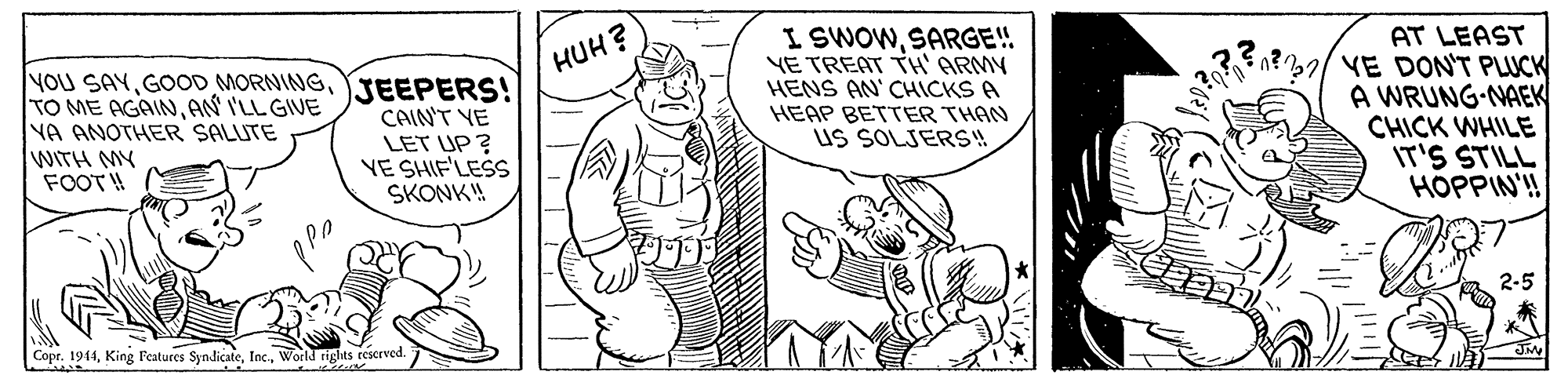 Parallel OCR: I SWOWSARGE! YE TREAT TH' ARMY HENS AN' CHICKS A HEAP BETTER THAN uS SOLJERS! AT LEAST / VE DON'T PLUCK A WRUNG-NAEK CHICK WHILE IT'S STILL HOPPIN'!! HUH? NOU SAYYJEEPERS! TO ME AGAINAN I'LL GIVE NA ANOTHER SALUTE WITH MY FOOT! CAINT VE LET UP ? YE SHIF'LESS SKONK! 2-5 Copr. 1944World rights rescrved. I SWOWSARGE! YE TREAT TH' ARMY HENS AN' CHICKS A HEAP BETTER THAN uS SOLJERS! AT LEAST / VE DON'T PLUCK A WRUNG-NAEK CHICK WHILE IT'S STILL HOPPIN'!! HUH? NOU SAYGOOD MORNINGYJEEPERS! TO ME AGAINAN I'LL GIVE NA ANOTHER SALUTE WITH MY FOOT! CAINT VE LET UP ? YE SHIF'LESS SKONK! 2-5 Copr. 1944King Features SyndicateWorld rights rescrved.