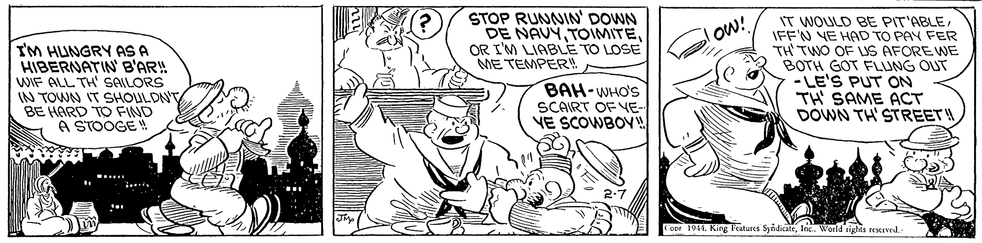 Font OCR: STOP RUNNIN' DOWN DE NAVYOR I'M LIABLE TO LOSE ME TEMPER! IT WOULD BE PIT'ABLEIFF'N YE HAD TO PAY FER TH TWO OF LS AFORE WE BOTH GOT FLUNG OUT - LE'S PUT ON TH SAME ACT DOWN TH' STREET! ow! I'M HUNGRY AS A HIBERNATIN' B'AR! WIF ALL TH' SAILORS IN TOWN IT SHOULDN'T BE HARD TO FIND A STOOGE ! BAH-WHO'S SCAIRT OF YE- VE SCOWBOV! ..... opr 1944. King Features SyndicateInc. World righes reserved. STOP RUNNIN' DOWN DE NAVYOR I'M LIABLE TO LOSE ME TEMPER! IT WOULD BE PIT'ABLEIFF'N YE HAD TO PAY FER TH TWO OF LS AFORE WE BOTH GOT FLUNG OUT - LE'S PUT ON TH SAME ACT DOWN TH' STREET! ow! I'M HUNGRY AS A HIBERNATIN' B'AR! WIF ALL TH' SAILORS IN TOWN IT SHOULDN'T BE HARD TO FIND A STOOGE ! BAH-WHO'S SCAIRT OF YE- VE SCOWBOV! ..... opr 1944. King Features SyndicateInc. World righes reserved.
