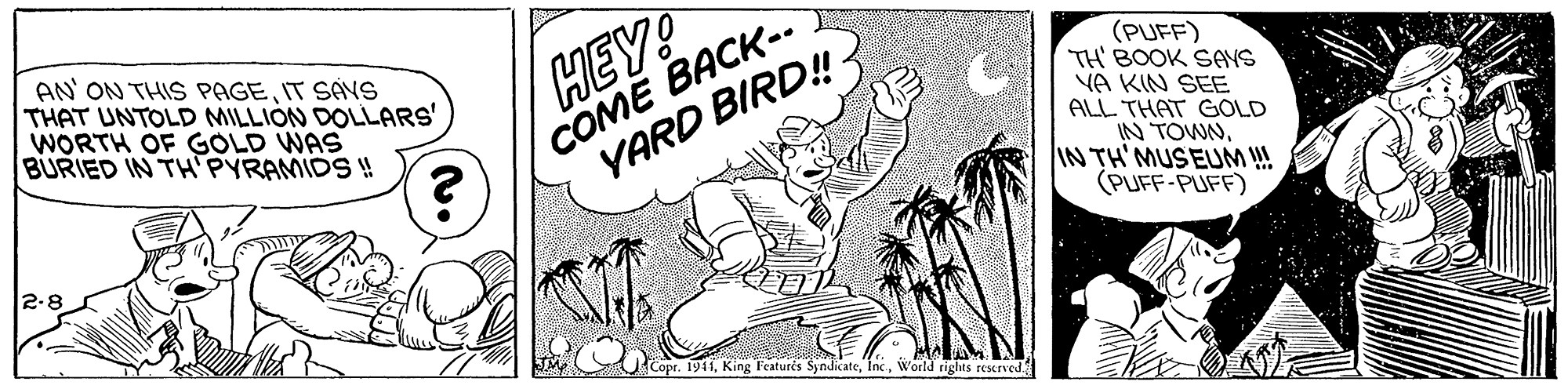 Illustration OCR: AN ON THIS PAGEIT SAVS THAT UNTOLD MILLIÓN DOLLARS' WORTH OF GOLD WAS BURIED IN TH PYRAMIDS ! HEY! COME BACK-. YARD BIRD!- (PUFF) TH' BOOK SANS VA KIN SEE ALL THAT GOLD IN TOWNIN TH'MUSEUM !! (PUFF-PUFF) 2-8 Copr. 1941World rights rescrved AN ON THIS PAGEIT SAVS THAT UNTOLD MILLIÓN DOLLARS' WORTH OF GOLD WAS BURIED IN TH PYRAMIDS ! HEY! COME BACK-. YARD BIRD!- (PUFF) TH' BOOK SANS VA KIN SEE ALL THAT GOLD IN TOWNIN TH'MUSEUM !! (PUFF-PUFF) 2-8 Copr. 1941King Featurés SyndicateWorld rights rescrved