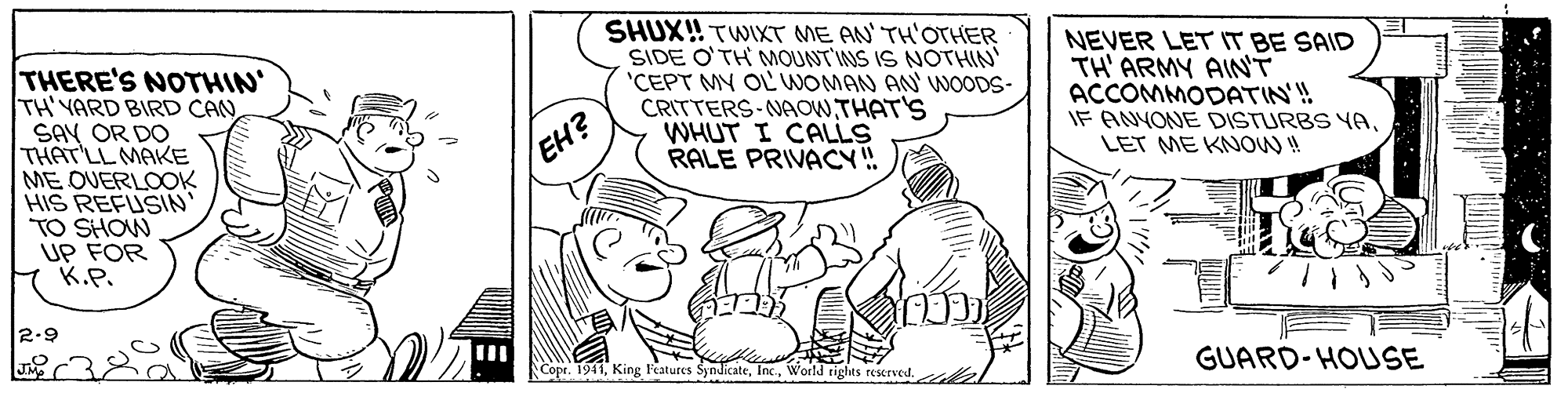 Art OCR: THERE'S NOTHIN TH'YARD BIRD CAN SAY OR DO THAT'LL MAKE ME OVERLOOK HIS REFUSIN' TO SHOW UP FOR K.P. SHUX! TWIXT ME AN TH'OTHER SIDE O'TH MOUNT'INS IS NOTHIN 'CEPT MY OL WOMAN AN' WNOODS- CRITTERS-NAOWTHAT'S WHUT I CALLS RALE PRIVACY! NEVER LET IT BE SAID TH' ARMY AINT ACCOMMODATIN'! IF ANYONE DISTURBS YALET ME KNOW ! EH? 2.9 Copr. 1941World ri I tights reserved. GUARD-HOUSE THERE'S NOTHIN TH'YARD BIRD CAN SAY OR DO THAT'LL MAKE ME OVERLOOK HIS REFUSIN' TO SHOW UP FOR K.P. SHUX! TWIXT ME AN TH'OTHER SIDE O'TH MOUNT'INS IS NOTHIN 'CEPT MY OL WOMAN AN' WNOODS- CRITTERS-NAOWTHAT'S WHUT I CALLS RALE PRIVACY! NEVER LET IT BE SAID TH' ARMY AINT ACCOMMODATIN'! IF ANYONE DISTURBS YALET ME KNOW ! EH? 2.9 Copr. 1941King Features SyndicateWorld ri I tights reserved. GUARD-HOUSE