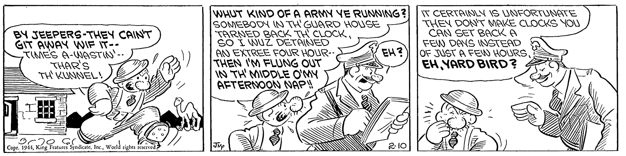Art OCR: BY JEEPERS-THEY CAINT GIT AWAY WNIF IT--TIMES A-WASTIN'-- THAR'S TH' KUNNEL! WHUT KIND OF A ARMY YE RUNNING? SOMEBODY IN TH'GUARD HOUSE TARNED BACK TH CLOCKSO I WUZ DETAINED AN EXTREE FOUR HOUR-- THEN I'M FLUNG OUT IN TH' MIDDLE O'MY AFTERNOON NAP! IT CERTAINLY IS UNFORTUNATE THEY DON'T MAKE CLOCKS YOU CAN SET BACK A FEW DAYS INSTEAD OF JUST A FEW HOURSEH YARD BIRD? EH? CoprWorld rights reserved 2- 10 BY JEEPERS-THEY CAINT GIT AWAY WNIF IT--TIMES A-WASTIN'-- THAR'S TH' KUNNEL! WHUT KIND OF A ARMY YE RUNNING? SOMEBODY IN TH'GUARD HOUSE TARNED BACK TH CLOCKSO I WUZ DETAINED AN EXTREE FOUR HOUR-- THEN I'M FLUNG OUT IN TH' MIDDLE O'MY AFTERNOON NAP! IT CERTAINLY IS UNFORTUNATE THEY DON'T MAKE CLOCKS YOU CAN SET BACK A FEW DAYS INSTEAD OF JUST A FEW HOURSEH YARD BIRD? EH? CoprKíng Features SyndicateWorld rights reserved 2- 10