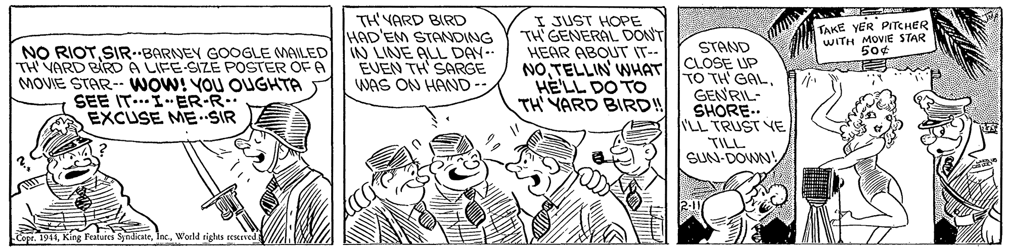 Comic book OCR: TH'YARD BIRD HAD'EM STANDING IN LINE ALL DAY EVEN TH' SARGE WAS ON HAND-- I JUST HOPE TH' GENERAL DONT HEAR ABOUT IT-- NOTELLIN WHAT HE'LL DO TO TH' YARD BIRD!! TAKE YER PITCHER WITH MOVIE STAR 50¢ STAND NO RIOTSIRBARNEY GOOGLE MAILED TH VARD BIRD A LIFE-SIZE POSTER OF A MOVIE STAR-- WOW! YOU OUGHTA SEE IT..IER-R.. EXCUSE ME SIR CLOSE UP TO TH' GALGENRIL- SHORE.. ILL TRUST YE TILL SUN-DOWN! 2-1 Copr. 1911World rights reserved TH'YARD BIRD HAD'EM STANDING IN LINE ALL DAY EVEN TH' SARGE WAS ON HAND-- I JUST HOPE TH' GENERAL DONT HEAR ABOUT IT-- NOTELLIN WHAT HE'LL DO TO TH' YARD BIRD!! TAKE YER PITCHER WITH MOVIE STAR 50¢ STAND NO RIOTSIRBARNEY GOOGLE MAILED TH VARD BIRD A LIFE-SIZE POSTER OF A MOVIE STAR-- WOW! YOU OUGHTA SEE IT..IER-R.. EXCUSE ME SIR CLOSE UP TO TH' GALGENRIL- SHORE.. ILL TRUST YE TILL SUN-DOWN! 2-1 Copr. 1911King Features SyndicateWorld rights reserved