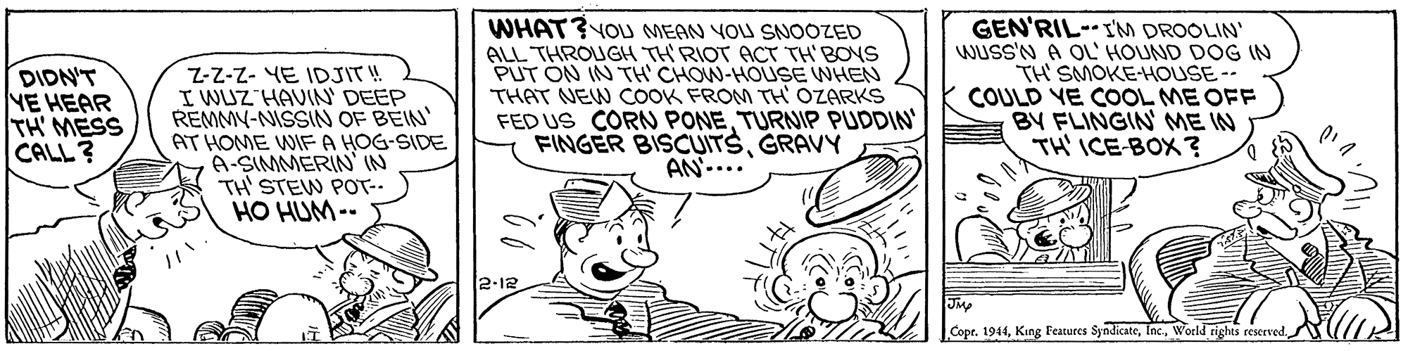 Art OCR: Z-Z-Z- YE IDJIT! I WUZ HAVINN' DEEP REMMY-NISSIN OF BEIN AT HOME WIF A HOG-SIDE A-SIMMERIN N TH' STEW POT-- HO HUM-- WHAT? YOU MEAN YOU SNOOZED ALL THROUGH TH'RIOT ACT TH' BOYS PUT ON IN TH' CHOW-HOUSE WHEN THAT NEW COoOK FROM TH' OZARKS FED US CORN PONETURNIP PUDDIN FINGER BISCUITSGRAVY AN-... GEN'RIL-IM DROOLIN' Wuss'N A OL' HOUND DOG IN TH SMOKE-HOUSE -- COULD YE COOL ME OFF BY FLINGIN ME IN TH' ICE-BOX ? DIDN'T NE HEAR TH' MESS CALL ? 2.12 JM Copr. 1944World rights reserved. Z-Z-Z- YE IDJIT! I WUZ HAVINN' DEEP REMMY-NISSIN OF BEIN AT HOME WIF A HOG-SIDE A-SIMMERIN N TH' STEW POT-- HO HUM-- WHAT? YOU MEAN YOU SNOOZED ALL THROUGH TH'RIOT ACT TH' BOYS PUT ON IN TH' CHOW-HOUSE WHEN THAT NEW COoOK FROM TH' OZARKS FED US CORN PONETURNIP PUDDIN FINGER BISCUITSGRAVY AN-... GEN'RIL-IM DROOLIN' Wuss'N A OL' HOUND DOG IN TH SMOKE-HOUSE -- COULD YE COOL ME OFF BY FLINGIN ME IN TH' ICE-BOX ? DIDN'T NE HEAR TH' MESS CALL ? 2.12 JM Copr. 1944King Features SyndicateWorld rights reserved.