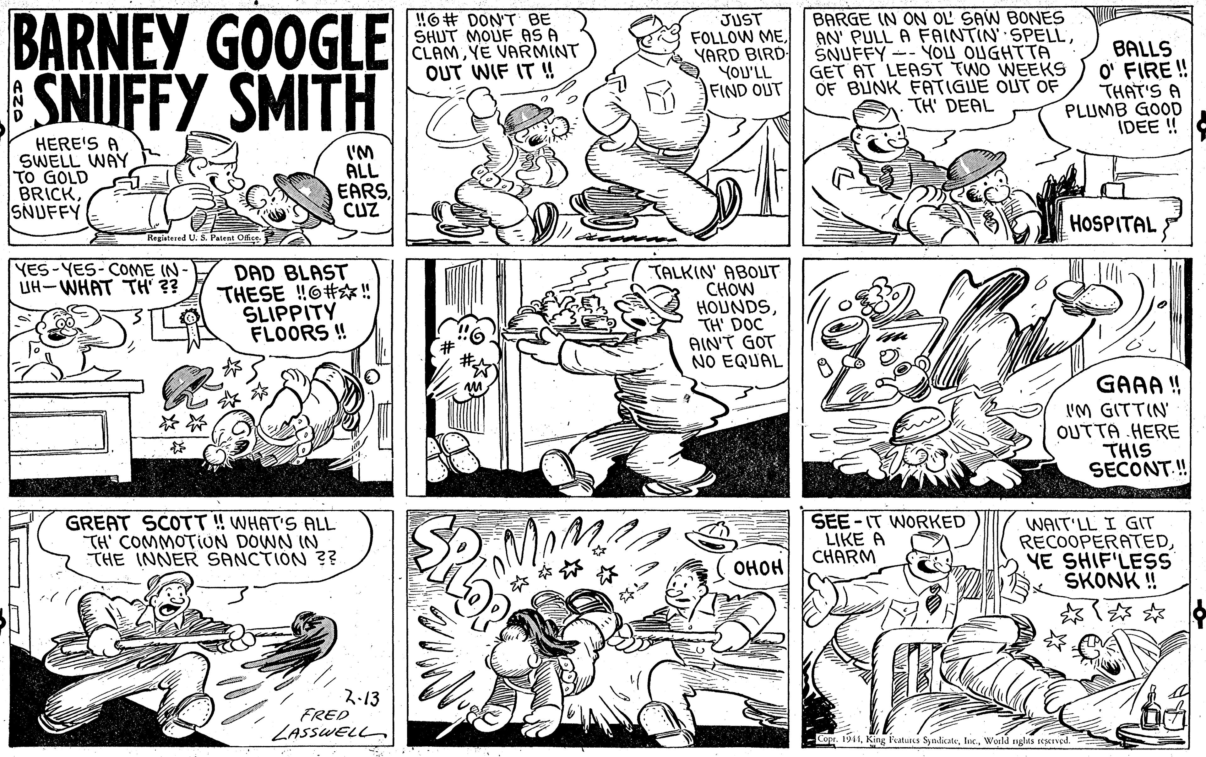 Font OCR: BARNEY GOOGLE SNIFFY SMITH !6# DONT BE SHUT MOUF AS A CLAMYE VARMINT OUT WIF IT !! JUST FOLLOW MEYARD BIRD YOU'LL FIND OUT BARGE IN ON OL SAW BONES AN' PULL A FAINTIN SPELLSNUFFY -- YOU OUGHTTA GET AT LEAST TWO WEEKS OF BUNK FATIGUE OUT OF TH' DEAL BALLS O' FIRE ! THAT'S A PLUMB GOOD IDEE ! HERE'S A SWELL WAY TO GOLD BRICKSNUFFY I'M ALL EARSCUZ HOSPITAL Registered U. S. Patent Offe YES-YES-COME IN- IH-WHAT TH' ?? DAD BLAST THESE !6#! SLIPPITY FLOORS !! TALKIN' ABOUT CHOW HOUNDSTH' DOC AIN'T GOT NO EQUAL GAAA ! I'M GITTIN OUTTA HERE THIS SECONT.! GREAT SCOTT! WHAT'S ALL TH' COMMOTION DOWN IN THE INNER SANCTION ?? SEE-IT WORKED LIKE A CHARM WAIT'LL I GIT RECOOPERATEDYE SHIF'LESS ŠKONK ! ? ???? ?13 FRED ZASSWELL -Cop. 1941World ngits seerved. BARNEY GOOGLE SNIFFY SMITH !6# DONT BE SHUT MOUF AS A CLAMYE VARMINT OUT WIF IT !! JUST FOLLOW MEYARD BIRD YOU'LL FIND OUT BARGE IN ON OL SAW BONES AN' PULL A FAINTIN SPELLSNUFFY -- YOU OUGHTTA GET AT LEAST TWO WEEKS OF BUNK FATIGUE OUT OF TH' DEAL BALLS O' FIRE ! THAT'S A PLUMB GOOD IDEE ! HERE'S A SWELL WAY TO GOLD BRICKSNUFFY I'M ALL EARSCUZ HOSPITAL Registered U. S. Patent Offe YES-YES-COME IN- IH-WHAT TH' ?? DAD BLAST THESE !6#! SLIPPITY FLOORS !! TALKIN' ABOUT CHOW HOUNDSTH' DOC AIN'T GOT NO EQUAL GAAA ! I'M GITTIN OUTTA HERE THIS SECONT.! GREAT SCOTT! WHAT'S ALL TH' COMMOTION DOWN IN THE INNER SANCTION ?? SEE-IT WORKED LIKE A CHARM WAIT'LL I GIT RECOOPERATEDYE SHIF'LESS ŠKONK ! ? ???? ? 13 FRED ZASSWELL -Cop. 1941King leatuscs SymlicateWorld ngits seerved.