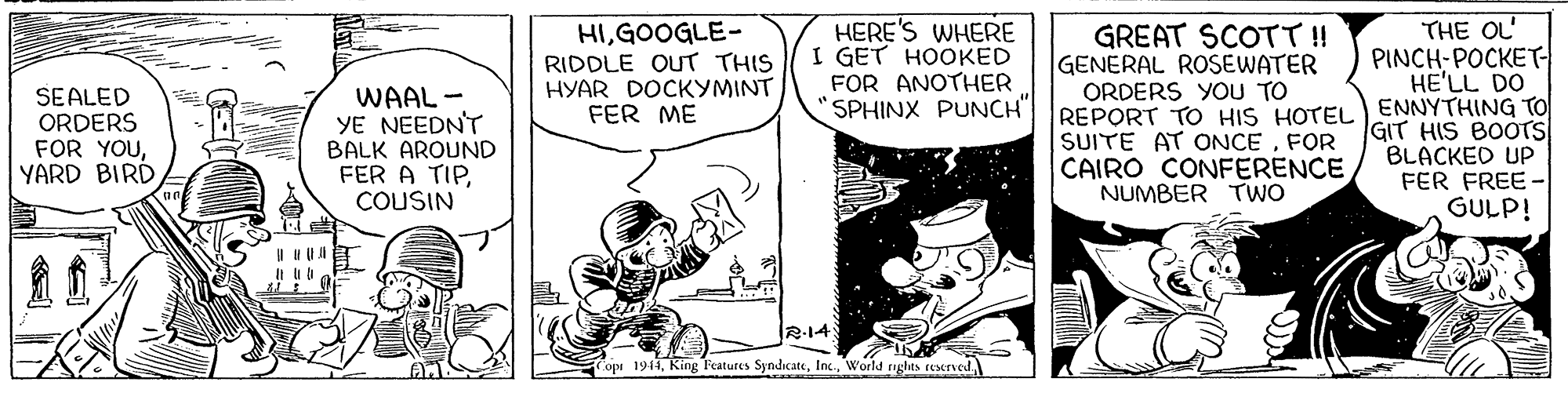 Line OCR: HIGOOGLE- RIDDLE OUT THIS HYAR DOCKYMINT FER ME HERE'S WHERE I GET HOOKED FOR ANOTHER SPHINX PUNCH" THE OL PINCH-POCKET HE'LL DO REPORT TO HIS HOTEL ENNYTHING TO GREAT SCOTT ! GENERAL ROSEWATER ORDERS YOU TO SEALED ORDERS FOR YOUYARD BIRD WAAL- YE NEEDN'T BALK AROUND FER A TIPCOUSIN SUITE AT ONCEFOR CAIRO CONFERENCE NUMBER TwO GIT HIS BOOTS BLACKED UP FER FREE GULP! 2-14 Fopr 1943World aghts reserved HIGOOGLE- RIDDLE OUT THIS HYAR DOCKYMINT FER ME HERE'S WHERE I GET HOOKED FOR ANOTHER SPHINX PUNCH" THE OL PINCH-POCKET HE'LL DO REPORT TO HIS HOTEL ENNYTHING TO GREAT SCOTT ! GENERAL ROSEWATER ORDERS YOU TO SEALED ORDERS FOR YOUYARD BIRD WAAL- YE NEEDN'T BALK AROUND FER A TIPCOUSIN SUITE AT ONCEFOR CAIRO CONFERENCE NUMBER TwO GIT HIS BOOTS BLACKED UP FER FREE GULP! 2-14 Fopr 1943King Teatures SyndicateWorld aghts reserved