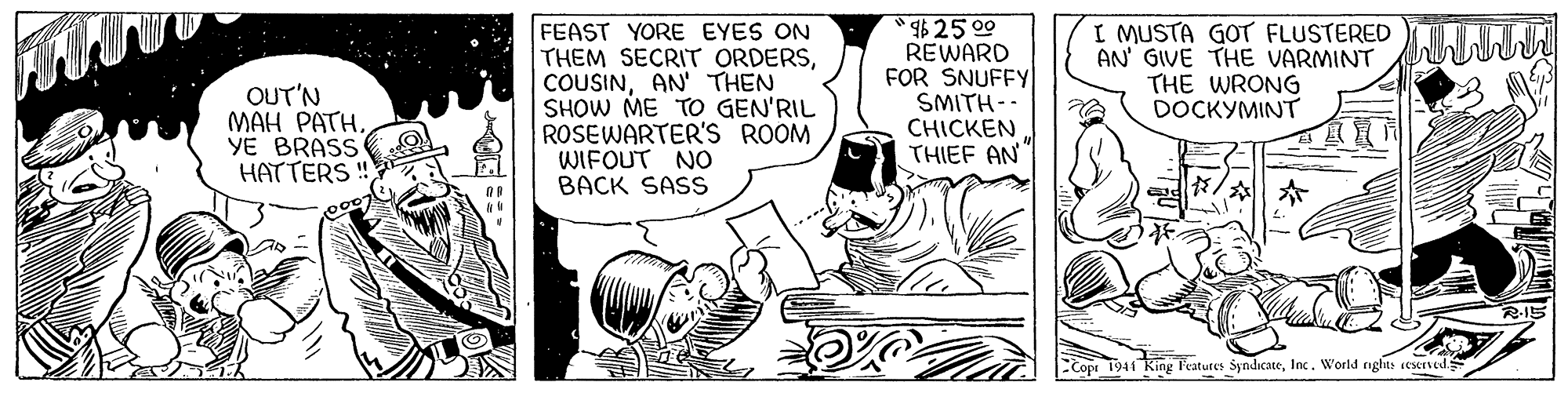 Parallel OCR: OUT'N MAH PATH. YE BRASS HATTERS! FEAST YORE EYES ON THEM SECRIT ORDERSAN' THEN SHOW ME TO GEN'RIL ROSEWARTER'S ROOM WIFOUT NO BACK SASS $25 00 REWARD FOR SNUFFY SMITH-- CHICKEN THIEF AN I MUSTA GOT FLUSTERED AN' GIVE THE VARMINT THE WRONG DOCKYMINT 1941 King l'eatures SyndicateInc. World nghts eserved OUT'N MAH PATH. YE BRASS HATTERS! FEAST YORE EYES ON THEM SECRIT ORDERSAN' THEN SHOW ME TO GEN'RIL ROSEWARTER'S ROOM WIFOUT NO BACK SASS $25 00 REWARD FOR SNUFFY SMITH-- CHICKEN THIEF AN I MUSTA GOT FLUSTERED AN' GIVE THE VARMINT THE WRONG DOCKYMINT 1941 King l'eatures SyndicateInc. World nghts eserved