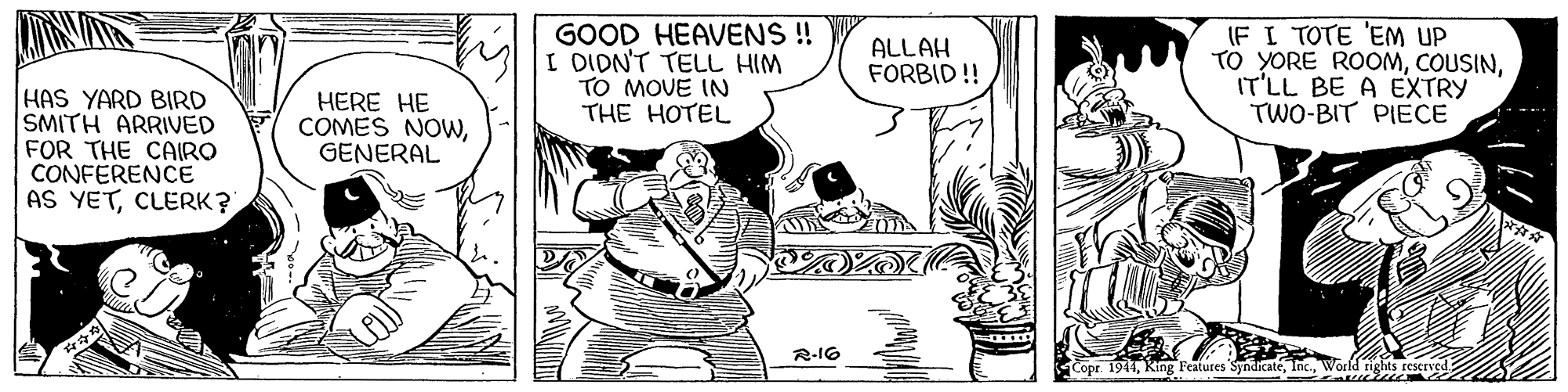 Comic book OCR: GOOD HEAVENS ! I DIDN'T TELL HIM TO MOVE IN THE HOTEL IF I TOTE 'EM UP TO YORE ROOMIT'LL BE A EXTRY TWO-BIT PIECE ALLAH FORBID ! HAS YARD BIRD SMITH ARRIVED FOR THE CAIRO CONFERENCE AS YETCLERK? HERE HE COMES NOWGENERAL R-I6 Copr. 1944World rights rescrved GOOD HEAVENS ! I DIDN'T TELL HIM TO MOVE IN THE HOTEL IF I TOTE 'EM UP TO YORE ROOMIT'LL BE A EXTRY TWO-BIT PIECE ALLAH FORBID ! HAS YARD BIRD SMITH ARRIVED FOR THE CAIRO CONFERENCE AS YETCLERK? HERE HE COMES NOWGENERAL R-I6 Copr. 1944King Features SyndicatéWorld rights rescrved