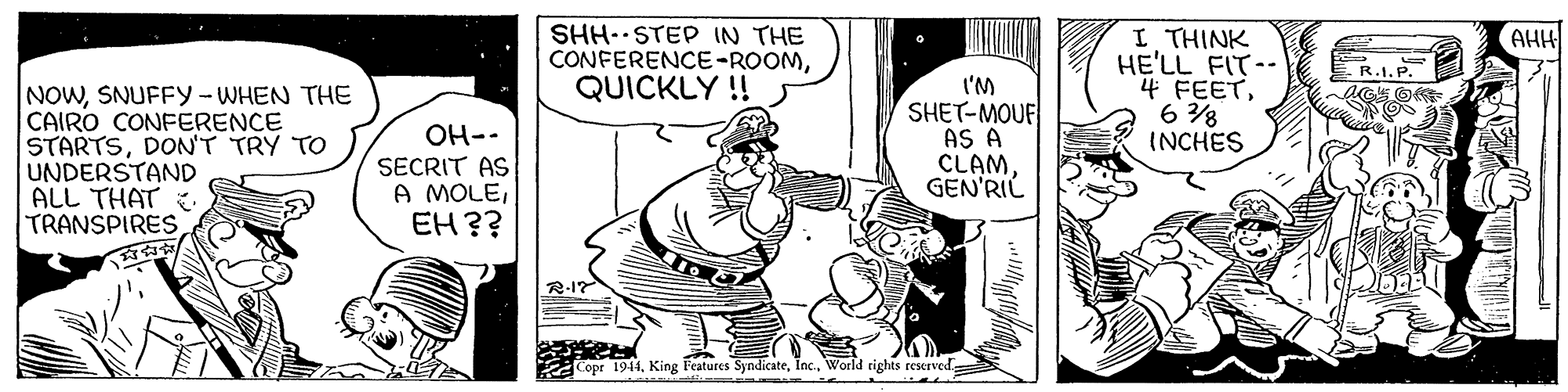 Fictional character OCR: SHH. STEP IN THE CONFERENCE-ROOMQUICKLY ! AHH I THINK HE'LL FIT-- 4 FEET6 8 INCHES R.I.P. NOWSNUFFY-WHEN THE CAIRO CONFERENCE STARTSDON'T TRY TO UNDERSTAND ALL THAT TRANSPIRES OH-- SECRIT AS A MOLEEH?? l'M SHET-MOUF AS A CLAMGEN'RIL R-17 KCopr 1944SHH. STEP IN THE CONFERENCE-ROOMQUICKLY ! AHH I THINK HE'LL FIT-- 4 FEET6 8 INCHES R.I.P. NOWSNUFFY-WHEN THE CAIRO CONFERENCE STARTSDON'T TRY TO UNDERSTAND ALL THAT TRANSPIRES OH-- SECRIT AS A MOLEEH?? l'M SHET-MOUF AS A CLAMGEN'RIL R-17 KCopr 1944King Features SyndicateWorld rights reserved