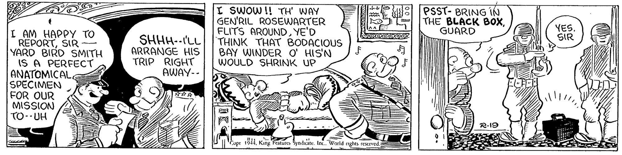 Fiction OCR: I SWOW!! TH' WAY GEN'RIL ROSEWARTER FLITS ARQUNDYE'D THINK THAT BODACIOUS BAY WINDER O' HIS'N WOULD SHRINK UP PSST- BRING IN THE BLACK BoXGUARD YES. SIR I AM HAPPY TO REPORTSIR - YARD BIRD SMITH IS A PERFECT ANATOMICAL SPECIMEN FOR OUR MISSION TO--UH SHHH--I'LL ARRANGE HIS TRIP RIGHT AWAY-- R-19 Cupr 1911King Features Syndxate. Inc. World nghts reserved. I SWOW!! TH' WAY GEN'RIL ROSEWARTER FLITS ARQUNDYE'D THINK THAT BODACIOUS BAY WINDER O' HIS'N WOULD SHRINK UP PSST- BRING IN THE BLACK BoXGUARD YES. SIR I AM HAPPY TO REPORTSIR - YARD BIRD SMITH IS A PERFECT ANATOMICAL SPECIMEN FOR OUR MISSION TO--UH SHHH--I'LL ARRANGE HIS TRIP RIGHT AWAY-- R-19 Cupr 1911King Features Syndxate. Inc. World nghts reserved.
