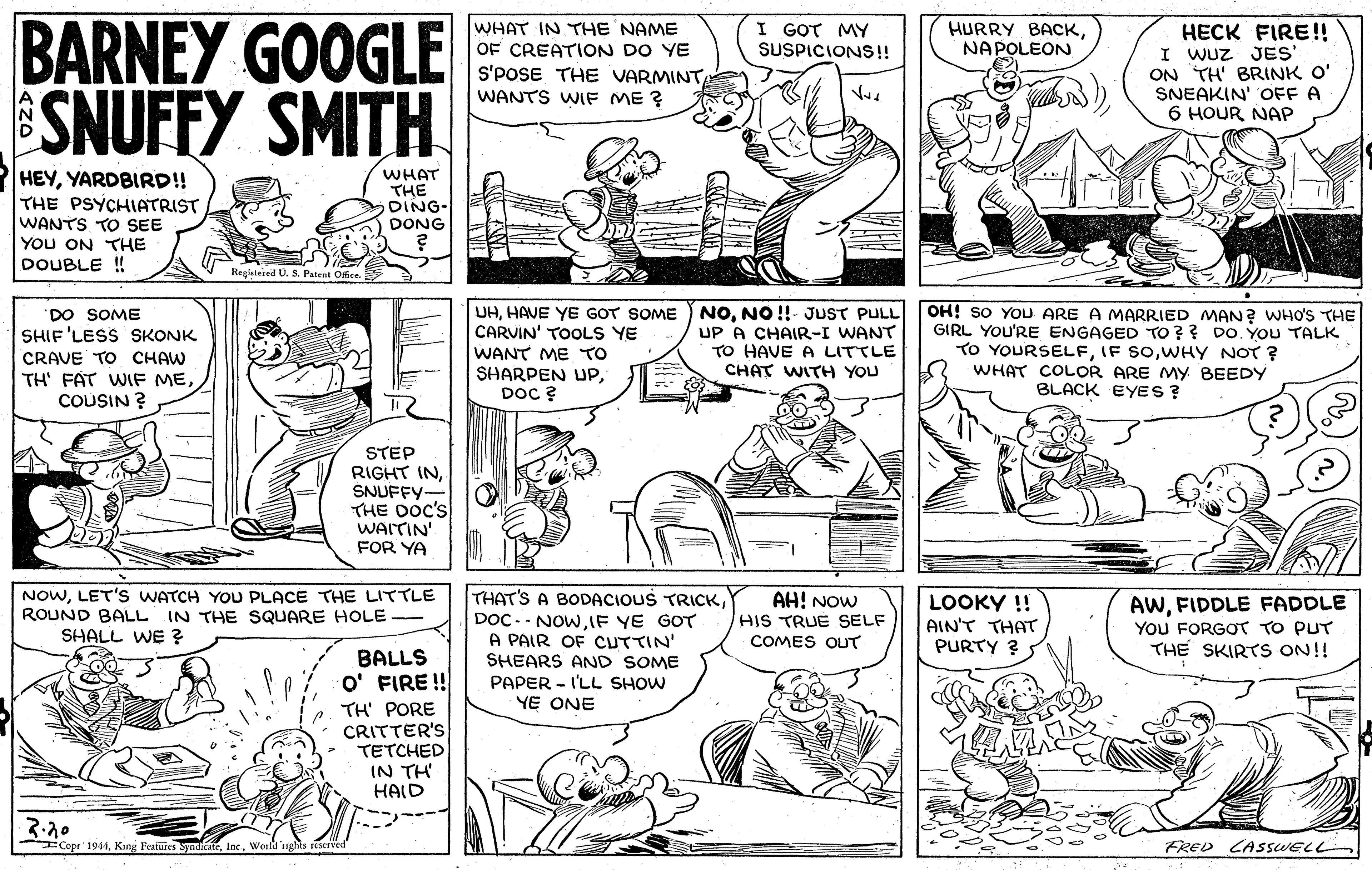Line OCR: BARNEY GOOGLE SNUFFY SMITH WHAT IN THE NAME OF CREATION DO YE S'POSE THE VARMINT WANTS WIF ME ? I GOT MY SUSPICIONS!! HECK FIRE!! I WUZ JES ON TH' BRINK O' SNEAKIN' OFF A 6 HOUR NAP HURRY BACKNAPOLEON HEYYARDBIRD!! THE PSYCHIATRIST WANTS TO SEE YOU ON THE DOUBLE ! WHAT THE DING- DONG Registered U. S. Patent Ofce UHNO !!- JUST PULL UP A CHAIR-I WANT TO HAVE A LITTLE CHAT WITH YOU OH! SO YOU ARE A MARRIED MAN? WHO'S THE GIRL YOU'RE ENGAGED TO?? DO. YOU TALK TO YOURSELFWHY NOT ? WHAT COLOR ARE My BEEDY BLACK EYES ? "DO SOME SHIF 'LESS SKONK CARVIN' TOOLS YE WANT ME TO SHARPEN UPDoC ? CRAVE TO CHAW TH' FAT WIF MECOUSIN ? STEP RIGHT INSNUFFY- THE DOc's WAITIN' FOR YA NOWLET'S WATCH YOU PLACE THE LITTLE ROUND BALL IN THE SQUARE HOLE - SHALL WE ? THAT'S A BODACIOUS TRICKIF YE GOT A PAIR OF CUTTIN' SHEARS AND SOME AH! NOW HIS TRUE SELF LOOKY !! AIN'T THAT PURTY ? AWFIDDLE FADDLE YOU FORGOT TO PUT THE SKIRTS ON!! COMES OUT BALLS O' FIRE! PAPER - I'LL SHOW YE ONE TH' PORE CRITTER'S TETCHED IN TH HAID ICopr 1944World 'nghts seaerved FRED CASSWELL BARNEY GOOGLE SNUFFY SMITH WHAT IN THE NAME OF CREATION DO YE S'POSE THE VARMINT WANTS WIF ME ? I GOT MY SUSPICIONS!! HECK FIRE!! I WUZ JES ON TH' BRINK O' SNEAKIN' OFF A 6 HOUR NAP HURRY BACKNAPOLEON HEYYARDBIRD!! THE PSYCHIATRIST WANTS TO SEE YOU ON THE DOUBLE ! WHAT THE DING- DONG Registered U. S. Patent Ofce UHHAVE YE GOT SOME ) NONO !!- JUST PULL UP A CHAIR-I WANT TO HAVE A LITTLE CHAT WITH YOU OH! SO YOU ARE A MARRIED MAN? WHO'S THE GIRL YOU'RE ENGAGED TO?? DO. YOU TALK TO YOURSELFIF SOWHY NOT ? WHAT COLOR ARE My BEEDY BLACK EYES ? "DO SOME SHIF 'LESS SKONK CARVIN' TOOLS YE WANT ME TO SHARPEN UPDoC ? CRAVE TO CHAW TH' FAT WIF MECOUSIN ? STEP RIGHT INSNUFFY- THE DOc's WAITIN' FOR YA NOWLET'S WATCH YOU PLACE THE LITTLE ROUND BALL IN THE SQUARE HOLE - SHALL WE ? THAT'S A BODACIOUS TRICKDOC-- NOWIF YE GOT A PAIR OF CUTTIN' SHEARS AND SOME AH! NOW HIS TRUE SELF LOOKY !! AIN'T THAT PURTY ? AWFIDDLE FADDLE YOU FORGOT TO PUT THE SKIRTS ON!! COMES OUT BALLS O' FIRE! PAPER - I'LL SHOW YE ONE TH' PORE CRITTER'S TETCHED IN TH HAID ICopr 1944King Featuies SynicateWorld 'nghts seaerved FRED CASSWELL