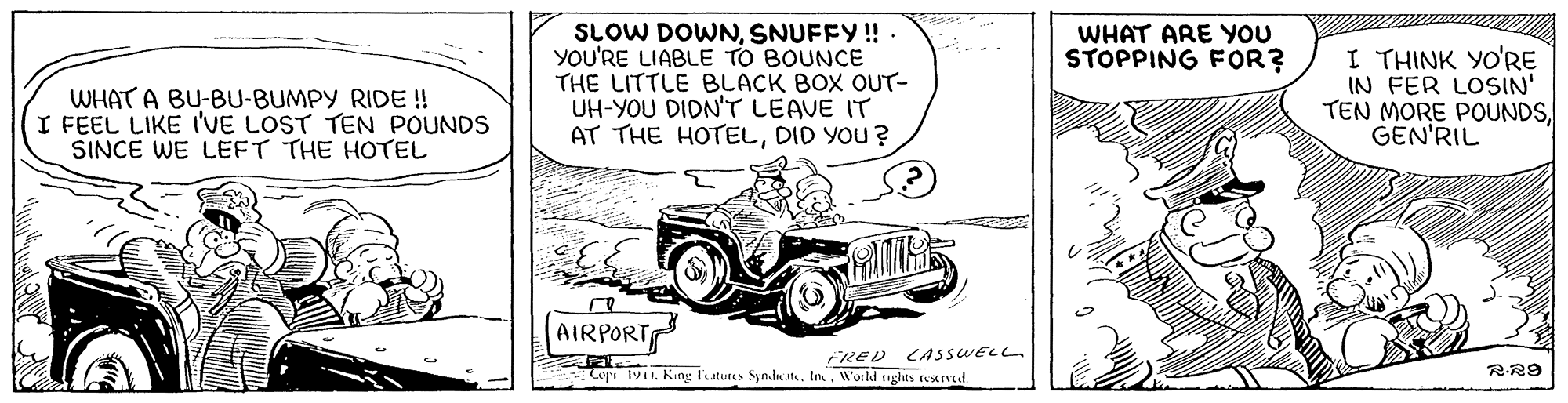 Font OCR: SLOW DOWNSNUFFY! YOU'RE LIABLE TO BOUNCE THE LITTLE BLACK BOX OUT- UH-YOU DIDN'T LEAVE IT AT THE HOTELDID YOU ? WHAT ARE YOU STOPPING FOR? WHAT A BU-BU-BUMPY RIDE! I FEEL LIKE I'VE LOST TEN POUNDS SINCE WE LEFT THE HOTEL I THINK YO'RE IN FER LOSIN' TEN MORE POUNDSGEN'RIL AIRPORT FRED CASSWELL - Copi 1911Workd ughts restrved. RR9 SLOW DOWNSNUFFY! YOU'RE LIABLE TO BOUNCE THE LITTLE BLACK BOX OUT- UH-YOU DIDN'T LEAVE IT AT THE HOTELDID YOU ? WHAT ARE YOU STOPPING FOR? WHAT A BU-BU-BUMPY RIDE! I FEEL LIKE I'VE LOST TEN POUNDS SINCE WE LEFT THE HOTEL I THINK YO'RE IN FER LOSIN' TEN MORE POUNDSGEN'RIL AIRPORT FRED CASSWELL - Copi 1911King luturs Synde atWorkd ughts restrved. RR9