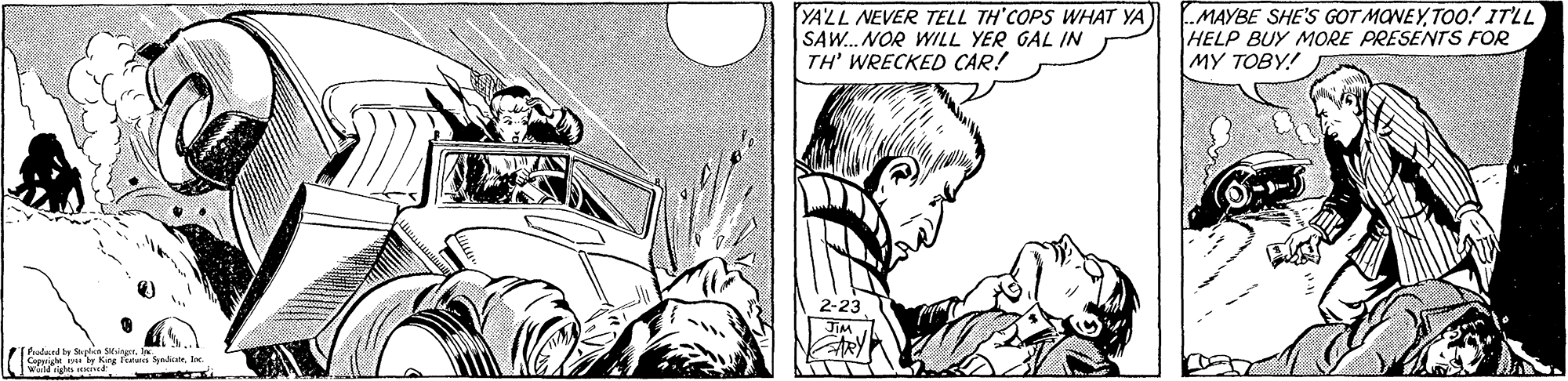 Gesture OCR: YA'LL NEVER TELL TH'COPS WHAT YA SAW.. NOR WILL YER GAL IN TH' WRECKED CAR! MAYBE SHE'S GOT MONEYTOo! ITLL HELP BUY MORE PRESENTS FOR MY TOBY! Thudurd te Splin ingt. S by Kig linaa SyndiaIn YA'LL NEVER TELL TH'COPS WHAT YA SAW.. NOR WILL YER GAL IN TH' WRECKED CAR! MAYBE SHE'S GOT MONEYTOo! ITLL HELP BUY MORE PRESENTS FOR MY TOBY! Thudurd te Splin ingt. S by Kig linaa Syndia