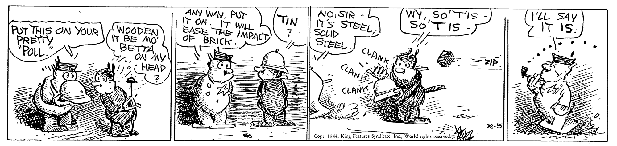 Rectangle OCR: WYSOTIS So'TIS -J I'LL SAY IT IS. ANY WAYPUT IT ON. TIN IT'S STEELSOLID STEEL NIS'ON IT WILL EASE THE INMPACT OF BRICK PUT THIS ON YOUR PRETTY *POLL WOODEN IT BE MO BETTA ?ON Ay HEAD CLANK CLANK CLANK R-5 Copr. 1944Workl nghts reserved WYSOTIS So'TIS -J I'LL SAY IT IS. ANY WAYPUT IT ON. TIN IT'S STEELSOLID STEEL NIS'ON IT WILL EASE THE INMPACT OF BRICK PUT THIS ON YOUR PRETTY *POLL WOODEN IT BE MO BETTA ?ON Ay HEAD CLANK CLANK CLANK R-5 Copr. 1944King Features SyndicateWorkl nghts reserved
