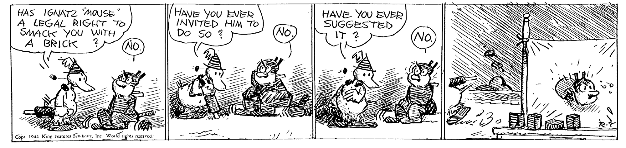 Comic book OCR: HAS IGNATZ MOUSE A LEGAL RIGHT TO SMACi YOU WITH A BRICK HAVE YOU EVER INVITED HIM TO DO So ? HAVE YOU EVER SUGGESTED IT 2 No. No. NO. 130 Copr 1944 King Features SiniheateInc World rights reerved HAS IGNATZ MOUSE A LEGAL RIGHT TO SMACi YOU WITH A BRICK HAVE YOU EVER INVITED HIM TO DO So ? HAVE YOU EVER SUGGESTED IT 2 No. No. NO. 130 Copr 1944 King Features SiniheateInc World rights reerved