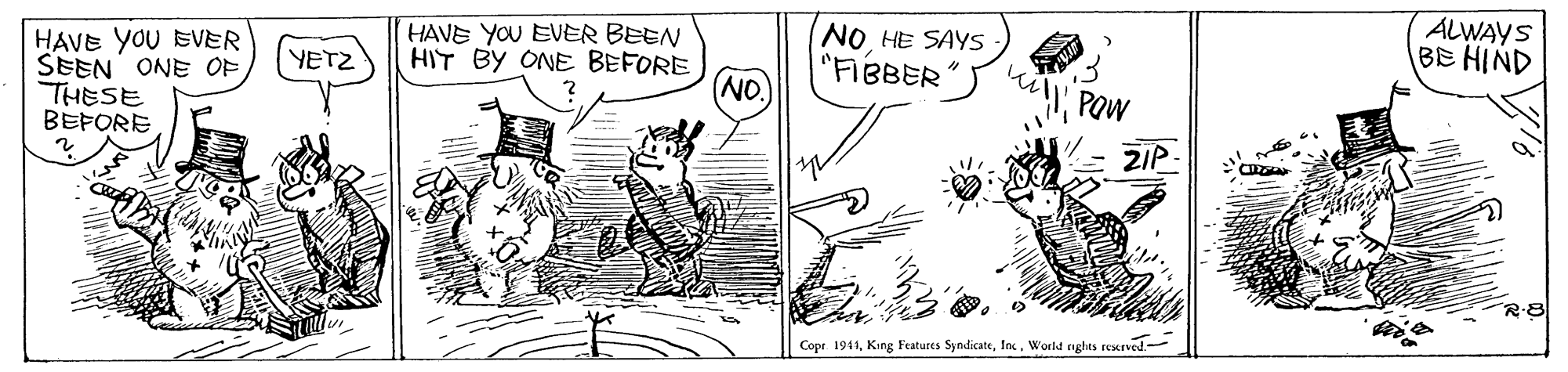 Line art OCR: HAVE YOU EVER SEEN ONE OF THESE BEFORE HAVE YOU EVER BEEN HIT BY ONE BEFORE NO. NOHE SAYS "FIBBER ALWAYS BE HIND YETZ POw ZIP- R-8 ? Copr. 1941Inc. World nghts reserved. HAVE YOU EVER SEEN ONE OF THESE BEFORE HAVE YOU EVER BEEN HIT BY ONE BEFORE NO. NOHE SAYS "FIBBER ALWAYS BE HIND YETZ POw ZIP- R-8 ? Copr. 1941King Features SyndicateInc. World nghts reserved.
