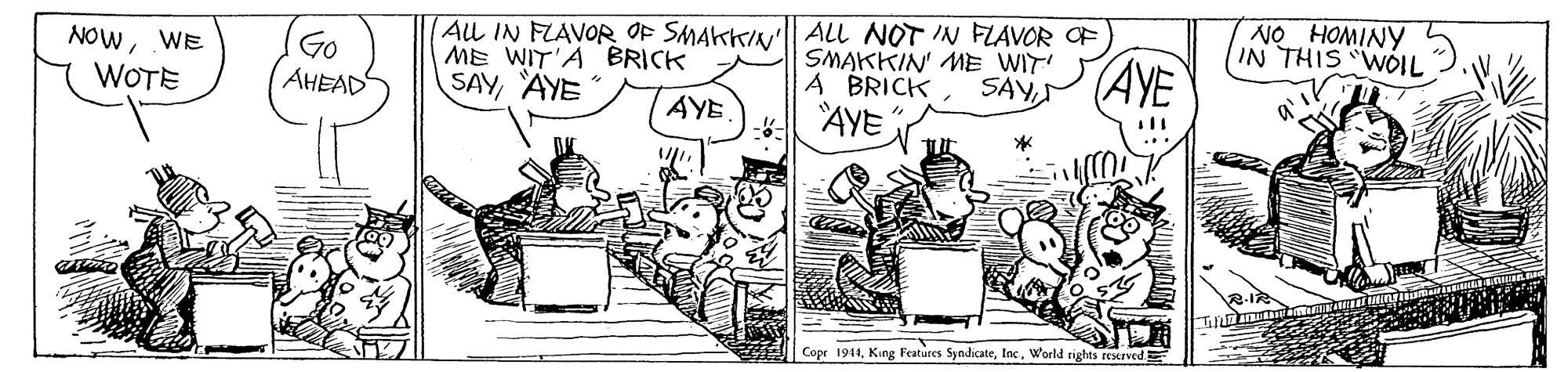 Style OCR: ALL IN FLAVOR OF SMAKKIN'| ALL NOT IN FLAVOR OF NO HOMINY IN THIS WOIL NOWWE WOTE Go AHEAD ME WIT'A BRICK SAYAYE SMAKKIN' ME WIT A BRICK (AYE SAY AYE "AYE Copr 1914World rights reserved ALL IN FLAVOR OF SMAKKIN'| ALL NOT IN FLAVOR OF NO HOMINY IN THIS WOIL NOWWE WOTE Go AHEAD ME WIT'A BRICK SAYAYE SMAKKIN' ME WIT A BRICK (AYE SAY AYE "AYE Copr 1914King Featuces SyndicateWorld rights reserved