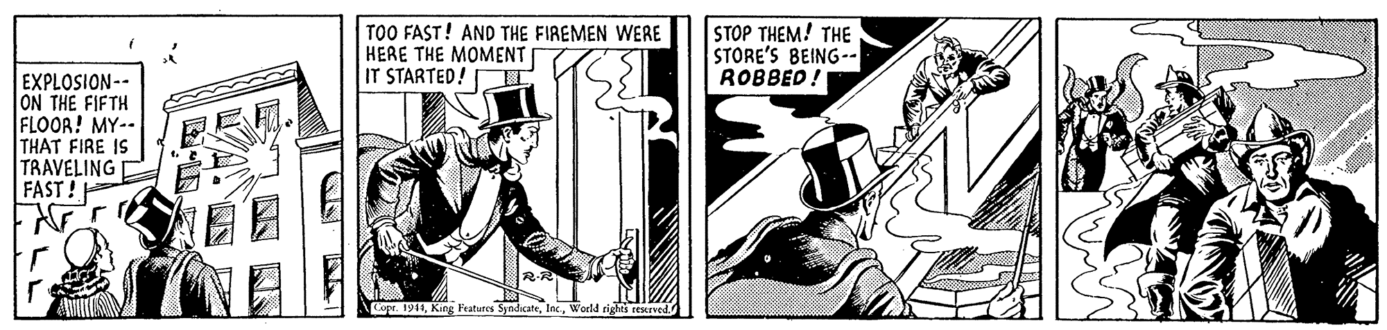 Fiction OCR: TOO FAST! AND THE FIREMEN WERE HERE THE MOMENT IT STARTED!IT STOP THEM! THE STORE'S BEING-- ROBBED! EXPLOSION-- ON THE FIFTH FLOOR! MY-- THAT FIRE IS TRAVELING FAST! Copr. 1941World rights rescrved. TOO FAST! AND THE FIREMEN WERE HERE THE MOMENT IT STARTED!IT STOP THEM! THE STORE'S BEING-- ROBBED! EXPLOSION-- ON THE FIFTH FLOOR! MY-- THAT FIRE IS TRAVELING FAST! Copr. 1941King Fratures SyndicateWorld rights rescrved.