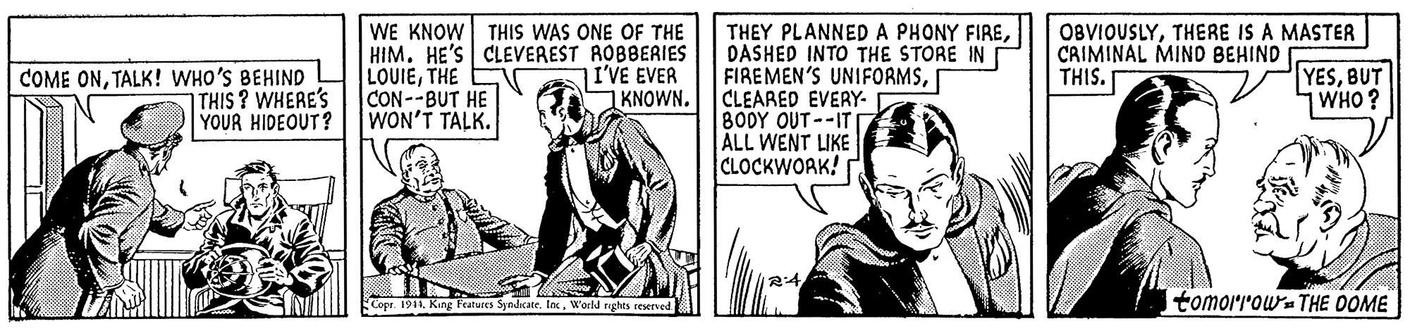 Art OCR: WE KNOW THIS WAS ONE OF THE HIM. HE'S CLEVEREST ROBBERIES LOUIETHE CON--BUT HE WON'T TALK. THEY PLANNEDA PHONY FIREDASHED INTO THE STORE IN FIREMEN'S UNIFORMSCLEARED EVERY- 800Y OUT--IT ALL WENT LIKE CLOCKWOAK! O8VIOUSLYTHERE IS A MASTER CAIMINAL MIND BEHIND THIS. COME ONTALK! WHO'S BEHIND |THIS ? WHERE'S YOUR HIDEOUT? I'VE EVER KNOWN. YESBUT WHO? Copr. 1911World rights reserved tomorrowa THE OOME WE KNOW THIS WAS ONE OF THE HIM. HE'S CLEVEREST ROBBERIES LOUIETHE CON--BUT HE WON'T TALK. THEY PLANNEDA PHONY FIREDASHED INTO THE STORE IN FIREMEN'S UNIFORMSCLEARED EVERY- 800Y OUT--IT ALL WENT LIKE CLOCKWOAK! O8VIOUSLYTHERE IS A MASTER CAIMINAL MIND BEHIND THIS. COME ONTALK! WHO'S BEHIND |THIS ? WHERE'S YOUR HIDEOUT? I'VE EVER KNOWN. YESBUT WHO? Copr. 1911King Features SndicateWorld rights reserved tomorrowa THE OOME