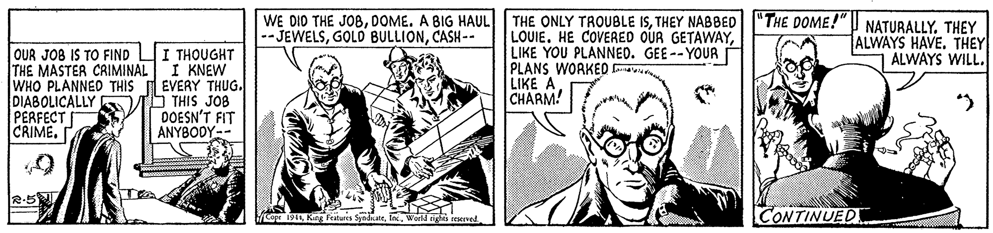 Publication OCR: THE ONLY TROUBLE ISTHEY NABBED |"THE DOME!" I NATURALLY. THEY LOUIE. HE COVERED OUR GETAWAYLIKE YOU PLANNED. GEE-- YOUR PLANS WORKED avu LIKE A CHARM! WE DID THE JOBDOME. A BIG HAUL --JEWELSCASH-- ALWAYS HAVE. THEY ALWAYS WILL. OUR JOB IS TO FIND THE MASTER CRIMINAL WHO PLANNED THIS DIABOLICALLY PERFECT CRIME. I THOUGHT I KNEW EVERY THUG. THIS JOB DOESN'T FIT ANYBODY-- R-5 1941World rights teserved. CONTINUED THE ONLY TROUBLE ISTHEY NABBED |"THE DOME!" I NATURALLY. THEY LOUIE. HE COVERED OUR GETAWAYLIKE YOU PLANNED. GEE-- YOUR PLANS WORKED avu LIKE A CHARM! WE DID THE JOBDOME. A BIG HAUL --JEWELSGOLD BULLIONCASH-- ALWAYS HAVE. THEY ALWAYS WILL. OUR JOB IS TO FIND THE MASTER CRIMINAL WHO PLANNED THIS DIABOLICALLY PERFECT CRIME. I THOUGHT I KNEW EVERY THUG. THIS JOB DOESN'T FIT ANYBODY-- R-5 1941Kin Features SyndicateWorld rights teserved. CONTINUED