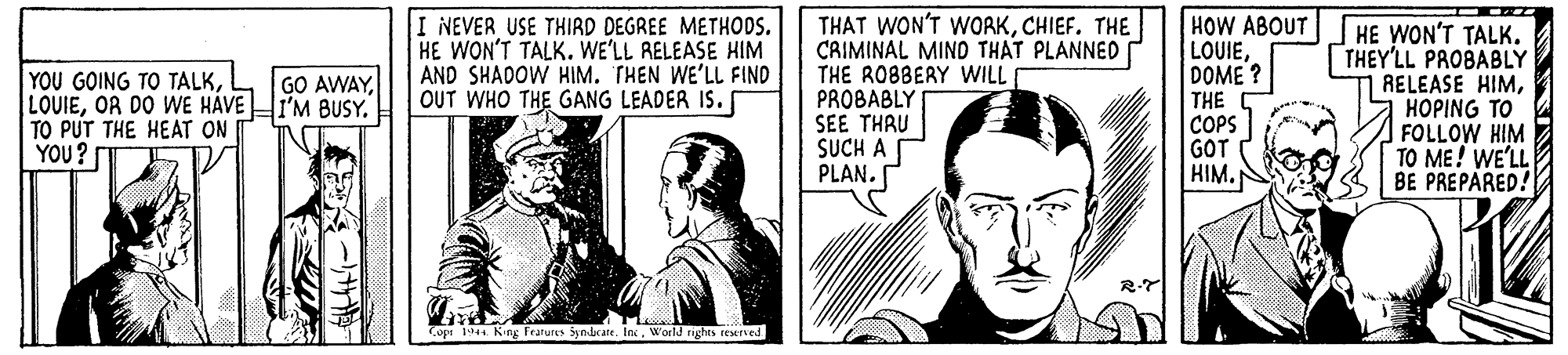 Monochrome OCR: I NEVER USE THIRD DEGREE METHODS. HE WON'T TALK. WE'LL RELEASE HIM AND SHADOW HIM. THEN WE'LL FIND OUT WHO THE GANG LEADER IS. THAT WON'T WORKCHIEF. THE CAIMINAL MIND THAT PLANNED THE RO8BERY WILL PROBABLY SEE THRU SUCH A PLAN. HOW ABOUT LOUIEDOME? THE COPS GOT HIM. HE WON'T TALK. THEY'LL PROBABLY RELEASE HIMHOPING TO FOLLOW HIM TO ME! WE'LL BE PREPARED! GO AWAYOR DO WE HÁVEHI'M BUSY. TO PUT THE HEAT ON I YOU? Copt 1944 King Fratures Syndcate. InWorld rightS reserved I NEVER USE THIRD DEGREE METHODS. HE WON'T TALK. WE'LL RELEASE HIM AND SHADOW HIM. THEN WE'LL FIND OUT WHO THE GANG LEADER IS. THAT WON'T WORKCHIEF. THE CAIMINAL MIND THAT PLANNED THE RO8BERY WILL PROBABLY SEE THRU SUCH A PLAN. HOW ABOUT LOUIEDOME? THE COPS GOT HIM. HE WON'T TALK. THEY'LL PROBABLY RELEASE HIMHOPING TO FOLLOW HIM TO ME! WE'LL BE PREPARED! GO AWAYYOU GOING TO TALKOR DO WE HÁVEHI'M BUSY. TO PUT THE HEAT ON I YOU? Copt 1944 King Fratures Syndcate. InWorld rightS reserved