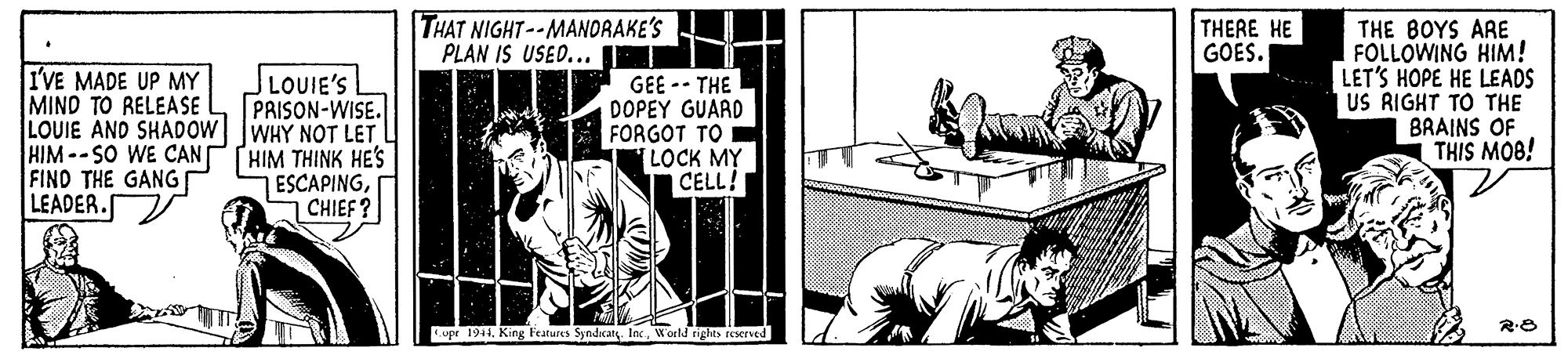 Fictional character OCR: THAT NIGHT--MANORAKE'S PLAN IS USED... THE BOYS ARE FOLLOWING HIM! LET'S HOPE HE LEADS US RIGHT TO THE BRAINS OF THIS MOB! THERE HE GOES. I'VE MADE UP MY MIND TO RELEASE LOUIE AND SHADOW WHY NOT LET L HIM--SO WE CANPHIM THINK HE'S FINO THE GANG LEADER. LOUIE'S PRISON-WISE. GEE -- THE DOPEY GUARD FORGOT TO LOCK MY | CELL! ESCAPINGCHIEF? Cupr 1911. King Features SyndcatIne World tights reserved THAT NIGHT--MANORAKE'S PLAN IS USED... THE BOYS ARE FOLLOWING HIM! LET'S HOPE HE LEADS US RIGHT TO THE BRAINS OF THIS MOB! THERE HE GOES. I'VE MADE UP MY MIND TO RELEASE LOUIE AND SHADOW WHY NOT LET L HIM--SO WE CANPHIM THINK HE'S FINO THE GANG LEADER. LOUIE'S PRISON-WISE. GEE -- THE DOPEY GUARD FORGOT TO LOCK MY | CELL! ESCAPINGCHIEF? Cupr 1911. King Features SyndcatIne World tights reserved