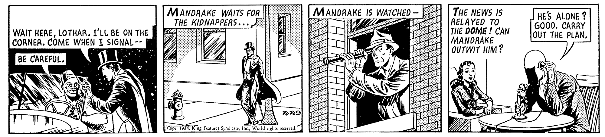 Drawing OCR: MANDRAKE WAITS FOR THE KIDNAPPERS... THE NEWS IS RELAYED TO THE DOME! CAN MANDRAKE OUTWIT HIM? MANDRAKE IS WATCHED - HE'S ALONE ? GOOD. CARRY OUT THE PLANLOTHAR. I'LL BE ON THE CORNER. CÓME WHEN I SIGNAL-. BE CAREFUL. RR9 Cope 19. King Features SyndcateWoeld rights reerved MANDRAKE WAITS FOR THE KIDNAPPERS... THE NEWS IS RELAYED TO THE DOME! CAN MANDRAKE OUTWIT HIM? MANDRAKE IS WATCHED - HE'S ALONE ? GOOD. CARRY OUT THE PLANWAIT HERELOTHAR. I'LL BE ON THE CORNER. CÓME WHEN I SIGNAL-. BE CAREFUL. RR9 Cope 19. King Features SyndcateWoeld rights reerved