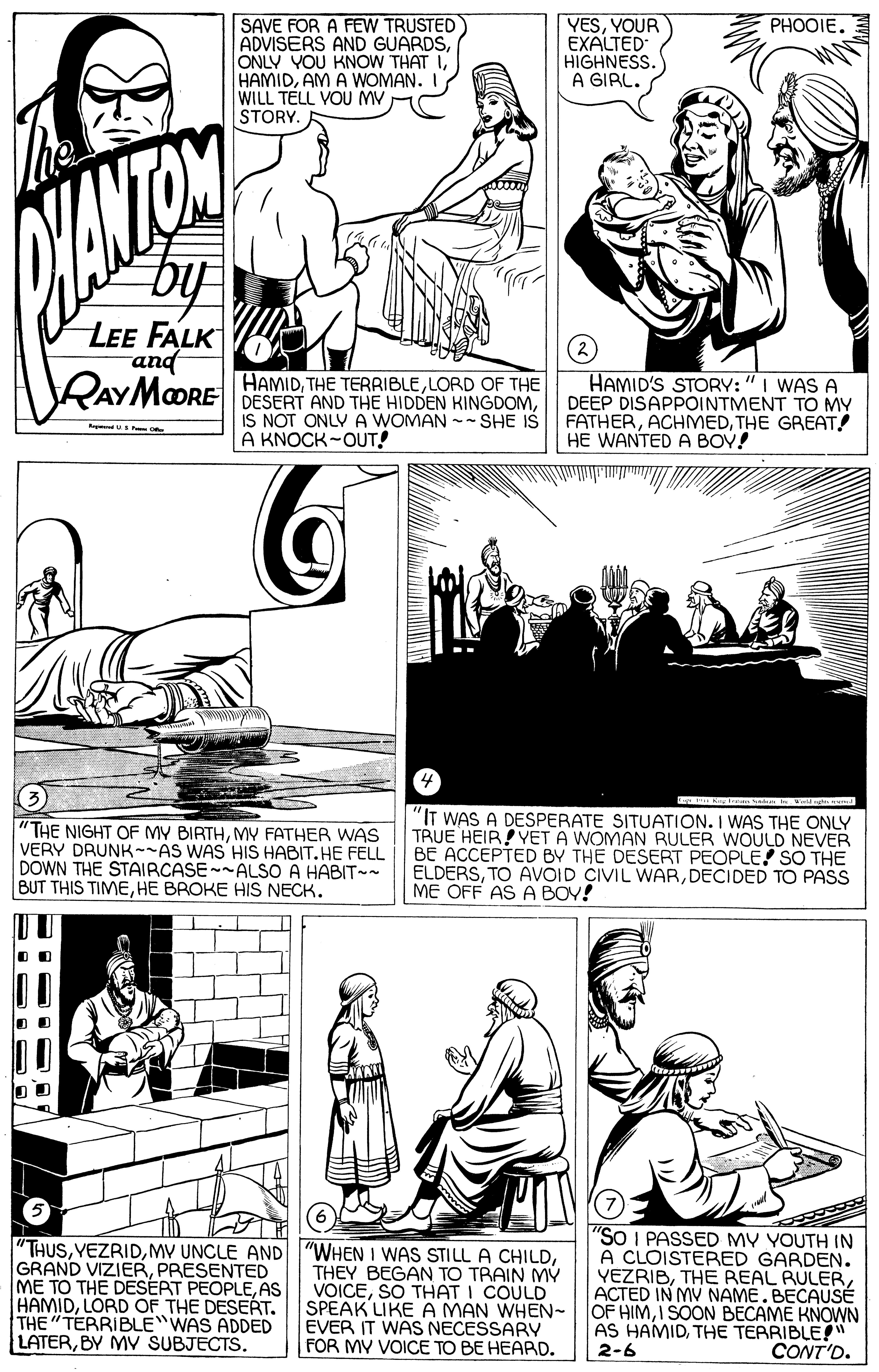 Parallel OCR: YESYOUR EXALTED HIGHNESS. A GIRL. PHOOIE. ADVISERS AND GUARDSAM A WOMAN. I WILL TELL VOU MV STORY. by LEE FALK and RAYMOORE BESERT AND THE HIDDEN KINGDOMHAMID'S STORY:" I WAS A DEEP DISAPPOINTMENT TO MY FATHERTHE GREAT! HE WANTED A BOV! HAMIDLORD OF THE IS NOT ONLY A WOMAN -- SHE IS A KNOCK-OUT! "THE NIGHT OF MY BIRTHMY FATHER WAS VERY DRUNK--AS WAS HIS HABIT. HE FELL DOWN THE STAIRCASE--ALSO A HABIT-- BUT THIS TIMEHE BROKE HIS NECK. "IT WAS A DESPERATE SITUATION. I WAS THE ONLY TRUE HEIR!YET A WOMAN RULER WOULD NEVER BE ACCEPTED BY THE DESERT PEOPLE SO THE ELDERSDECIDED TO PASS ME OFF AS A BOY! THUSMV UNCLE AND GRAND VIZIERPRESENTED ME TO THE DESERT PEOPLEAS HAMIDLORD OF THE DESERT. THE"TERRIBLE WAS ADDED LATERBY MV SUBJECTS. "WHEN I WAS STILL A CHILDTHEY BEGAN TO TRAIN MÝ VOICESO THAT I COULD SPEAK LIKE A MAN WHEN- EVER IT WAS NECESSARY FOR MY VOICE TO BE HEARD. "So I PASSED MV YOUTH IN A CLOISTERED GARDEN. YEZRIBACTED IN MV NAME.BECAUSÉ OF HIMI SOON BECAME KNOWN AS HAMIDTHE TERRIBLE!" 2-6 CONT'D. YESYOUR EXALTED HIGHNESS. A GIRL. PHOOIE. ADVISERS AND GUARDSONLY YOU KNOW THAT IAM A WOMAN. I WILL TELL VOU MV STORY. by LEE FALK and RAYMOORE BESERT AND THE HIDDEN KINGDOMHAMID'S STORY:" I WAS A DEEP DISAPPOINTMENT TO MY FATHERTHE GREAT! HE WANTED A BOV! HAMIDTHE TERRIBLELORD OF THE IS NOT ONLY A WOMAN -- SHE IS A KNOCK-OUT! "THE NIGHT OF MY BIRTHMY FATHER WAS VERY DRUNK--AS WAS HIS HABIT. HE FELL DOWN THE STAIRCASE--ALSO A HABIT-- BUT THIS TIMEHE BROKE HIS NECK. "IT WAS A DESPERATE SITUATION. I WAS THE ONLY TRUE HEIR!YET A WOMAN RULER WOULD NEVER BE ACCEPTED BY THE DESERT PEOPLE SO THE ELDERSTO AVVOID CIVIL WARDECIDED TO PASS ME OFF AS A BOY! THUSMV UNCLE AND GRAND VIZIERPRESENTED ME TO THE DESERT PEOPLEAS HAMIDLORD OF THE DESERT. THE"TERRIBLE WAS ADDED LATERBY MV SUBJECTS. "WHEN I WAS STILL A CHILDTHEY BEGAN TO TRAIN MÝ VOICESO THAT I COULD SPEAK LIKE A MAN WHEN- EVER IT WAS NECESSARY FOR MY VOICE TO BE HEARD. "So I PASSED MV YOUTH IN A CLOISTERED GARDEN. YEZRIBTHE REAL RULERACTED IN MV NAME.BECAUSÉ OF HIMI SOON BECAME KNOWN AS HAMIDTHE TERRIBLE!" 2-6 CONT'D.