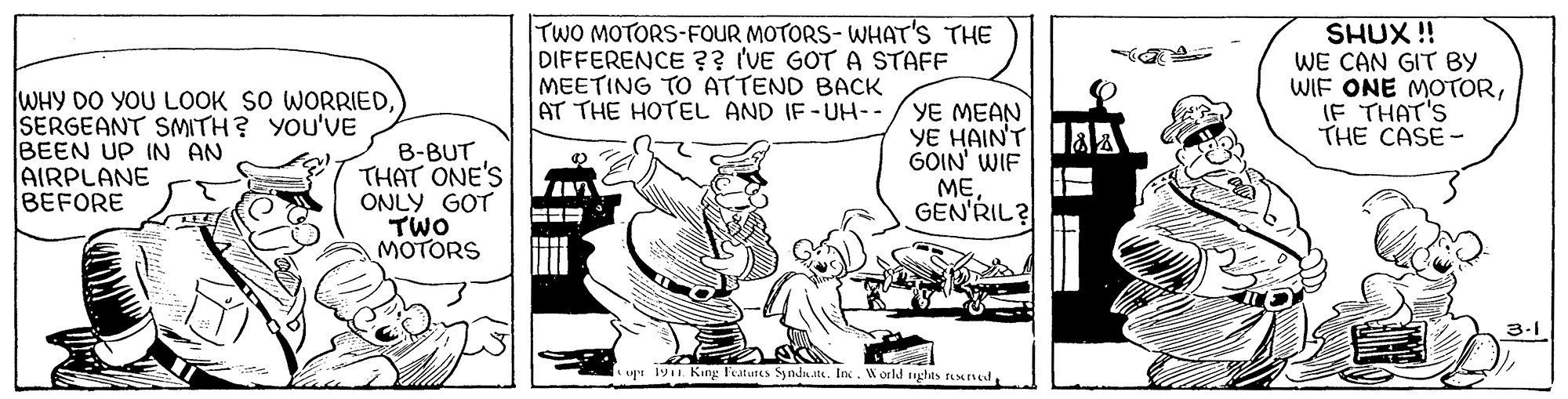 Fiction OCR: TWO MOTORS-FOUR MOTORS- WHAT'S THE DIFFERENCE ?? (VE GOT A STAFF MEETING TO ATTEND BACK AT THE HOTEL AND IF-UH-- SHUX !! WE CAN GIT BY WIF ONE MOTORIF THAT'S THE CASE- WHY DO YOU LOOK SO WORRIEDSERGEANT SMITH? YOU'VE BEEN UP IN AN AIRPLANE BEFORE B-BUT THAT ONE'S ONLY GOT TWO MOTORS YE MEAN YE HAINT aA GOIN' WIF MEGEN'RIL? 3-1 upi 19 Kang leatutes Syndhu.ita. Inc. Worl nghas rsvedTWO MOTORS-FOUR MOTORS- WHAT'S THE DIFFERENCE ?? (VE GOT A STAFF MEETING TO ATTEND BACK AT THE HOTEL AND IF-UH-- SHUX !! WE CAN GIT BY WIF ONE MOTORIF THAT'S THE CASE- WHY DO YOU LOOK SO WORRIEDSERGEANT SMITH? YOU'VE BEEN UP IN AN AIRPLANE BEFORE B-BUT THAT ONE'S ONLY GOT TWO MOTORS YE MEAN YE HAINT aA GOIN' WIF MEGEN'RIL? 3-1 upi 19 Kang leatutes Syndhu.ita. Inc. Worl nghas rsved