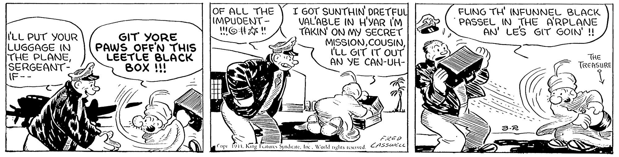 Art OCR: OF ALL THE IMPUDENT !!O#?!! I GOT SUNTHIN DRETFUL VAL'ABLE IN H'YAR I'M TAKIN' ON MY SECRET MISSIONI'LL GIT IT OUT AN YE CAN-UH- FLING TH' INFUNNEL BLACK PASSEL IN THE A'RPLANE AN' LES GIT GOIN' ! 'LL PUT YOUR LUGGAGE IN THE PLANESERGEANT- IF-- GIT YORE PAWS OFF'N THIS LEETLE BLACK BOX !!! THE TREASURE 3.R FRED np 1. King futures SyndicateWorld tglas resIved. CASsurce OF ALL THE IMPUDENT !! O # ? !! I GOT SUNTHIN DRETFUL VAL'ABLE IN H'YAR I'M TAKIN' ON MY SECRET MISSIONI'LL GIT IT OUT AN YE CAN-UH- FLING TH' INFUNNEL BLACK PASSEL IN THE A'RPLANE AN' LES GIT GOIN' ! 'LL PUT YOUR LUGGAGE IN THE PLANESERGEANT- IF-- GIT YORE PAWS OFF'N THIS LEETLE BLACK BOX !!! THE TREASURE 3.R FRED np 1. King futures SyndicateWorld tglas resIved. CASsurce
