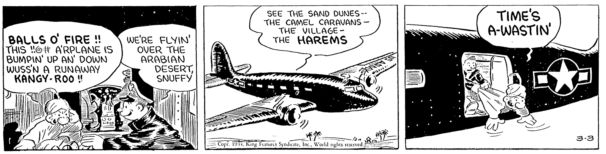 Font OCR: SEE THE SAND DUNES-- THE CAMEL CARAVANS - THE VILLAGE - THE HAREMS TIME'S A-WASTIN' BALLS O' FIRE !! THIS !!O# A'RPLANE IS BUMPIN' UP AN' DOWN WUSS'N A RUNAWAY KANGY ROO ! WE'RE FLYIN' OVER THE ARABIAN DESERTSNUFFY 3-3 Copi. 1911Inc. W'orld rights rescrved. SEE THE SAND DUNES-- THE CAMEL CARAVANS - THE VILLAGE - THE HAREMS TIME'S A-WASTIN' BALLS O' FIRE !! THIS !!O# A'RPLANE IS BUMPIN' UP AN' DOWN WUSS'N A RUNAWAY KANGY ROO ! WE'RE FLYIN' OVER THE ARABIAN DESERTSNUFFY 3-3 Copi. 1911Kang F'eatures SynduateInc. W'orld rights rescrved.