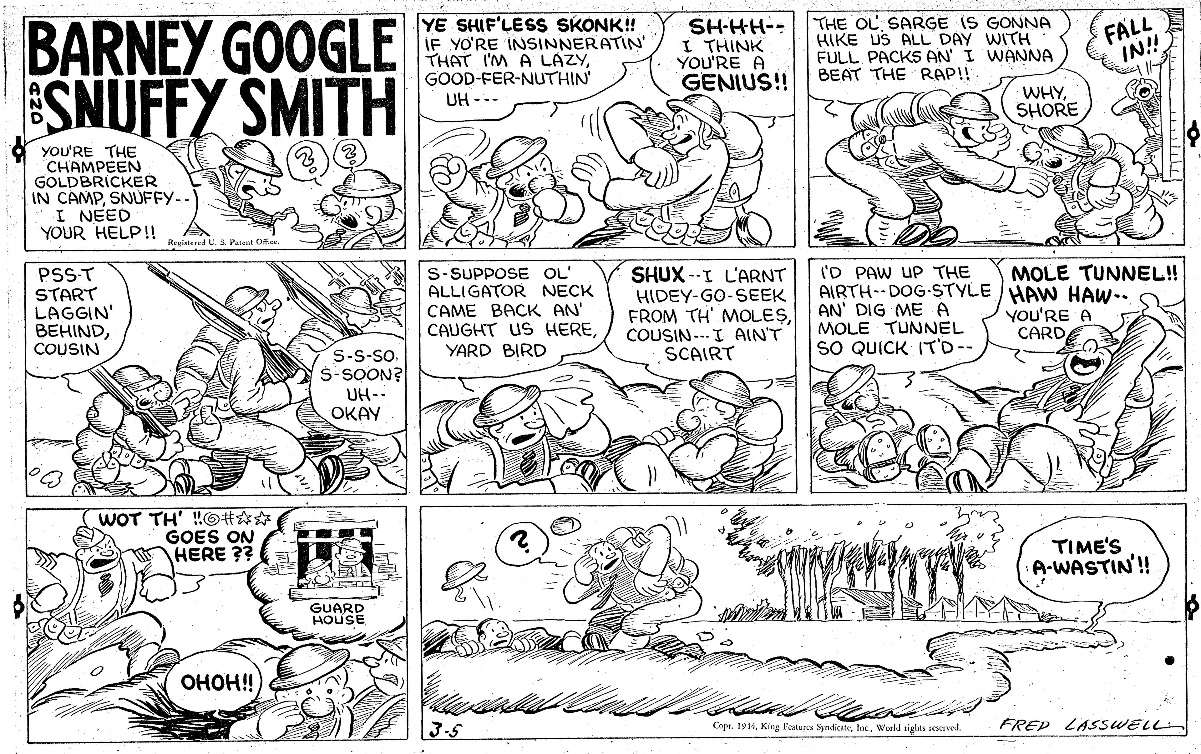 Line OCR: FALL IN! BARNEY GOOGLE SNUFFY SMITH YE SHIF'LESS SKONK! IF YO'RE INSINNERATIN' THAT I'M A LAZYGOOD-FER-NUTHIN' UH --- SH-HH-- I THINK YOU'RE A GENIUS!! THE OL SARGE IS GONNA HIKE US ALL DAY WITH FULL PACKS AN' I WANNA BEAT THE RAP!! WHYSHORE yoU'RE THE CHAMPEEN GOLDBRICKER IN CAMPSNÚFFY-- I NEED YOUR HELP!! Registered U Patent Oice. ('D PAW UP THE AIRTH--DOG-STYLE /HAW HAW-. AN' DIG ME A MOLE TUNNEL SO QUICK IT'D-- MOLE TUNNEL! PSS-T START LAGGIN' BEHINDCOUSIN S-SUPPOSE OL' ALLIGATOR NECK CAME BACK AN' CAUGHT US HEREYARD BIRD SHUX --I L'ARNT HIDEY-GO-SEEK FROM TH' MOLESCOUSIN ---I AIN'T SCAIRT YOu'RE A CARD S-S-So. S-SOON? UH-- ???? WOT TH' !!GH?#GOES ON HERE ?? TIME'S :A-WASTIN'! GUARD HOUSE OHOH! 3-5 Copr. 1944World siglts sescsved. FREP LASSWELL FALL IN! BARNEY GOOGLE SNUFFY SMITH YE SHIF'LESS SKONK! IF YO'RE INSINNERATIN' THAT I'M A LAZYGOOD-FER-NUTHIN' UH --- SH-HH-- I THINK YOU'RE A GENIUS!! THE OL SARGE IS GONNA HIKE US ALL DAY WITH FULL PACKS AN' I WANNA BEAT THE RAP!! WHYSHORE yoU'RE THE CHAMPEEN GOLDBRICKER IN CAMPSNÚFFY-- I NEED YOUR HELP!! Registered U Patent Oice. ('D PAW UP THE AIRTH--DOG-STYLE /HAW HAW-. AN' DIG ME A MOLE TUNNEL SO QUICK IT'D-- MOLE TUNNEL! PSS-T START LAGGIN' BEHINDCOUSIN S-SUPPOSE OL' ALLIGATOR NECK CAME BACK AN' CAUGHT US HEREYARD BIRD SHUX --I L'ARNT HIDEY-GO-SEEK FROM TH' MOLESCOUSIN ---I AIN'T SCAIRT YOu'RE A CARD S-S-So. S-SOON? UH-- ???? WOT TH' !!GH?#GOES ON HERE ?? TIME'S :A-WASTIN'! GUARD HOUSE OHOH! 3-5 Copr. 1944King Features SyndicateWorld siglts sescsved. FREP LASSWELL