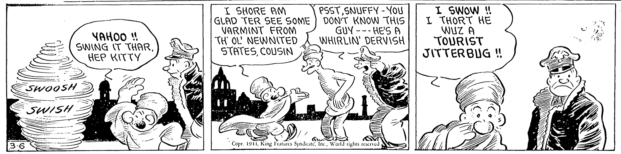 Illustration OCR: PSSTSNUFFY - YOU I SHORE AM GLAD TER SEE SOME DONT KNOW THIS VARMINT FROM TH' OL' NEWNITED STATESCOUSIN I SWOW! I THORT HE WUZ A TOURIST JITTERBUG ! GUY --- HE'S A WHIRLIN' DERVISH YAHOO ! SWING IT THARHEP KITTY SWOOSH SWISH 3-6 Copr. 1911World rights resxrved PSSTSNUFFY - YOU I SHORE AM GLAD TER SEE SOME DONT KNOW THIS VARMINT FROM TH' OL' NEWNITED STATESCOUSIN I SWOW! I THORT HE WUZ A TOURIST JITTERBUG ! GUY --- HE'S A WHIRLIN' DERVISH YAHOO ! SWING IT THARHEP KITTY SWOOSH SWISH 3-6 Copr. 1911King Features SyndicateWorld rights resxrved
