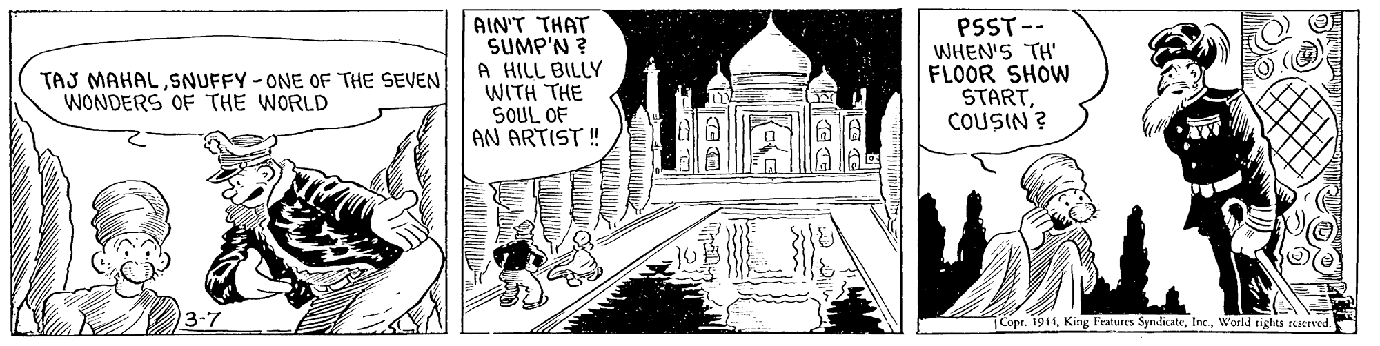 Line art OCR: AIN'T THAT SUMP'N ? A HILL BILLY WITH THE SOUL OF AN ARTIST ! PSST-- WHEN'S TH' FLOOR SHOW STARTCOUSIN ? TAJ MAHALSNUFFY -ONE OF THE SEVEN WONDERS OF THE WORLD 3-7 Copr. 1941World rights eserved. ? AIN'T THAT SUMP'N ? A HILL BILLY WITH THE SOUL OF AN ARTIST ! PSST-- WHEN'S TH' FLOOR SHOW STARTCOUSIN ? TAJ MAHALSNUFFY -ONE OF THE SEVEN WONDERS OF THE WORLD 3-7 Copr. 1941King Features SyndicateWorld rights eserved. ?
