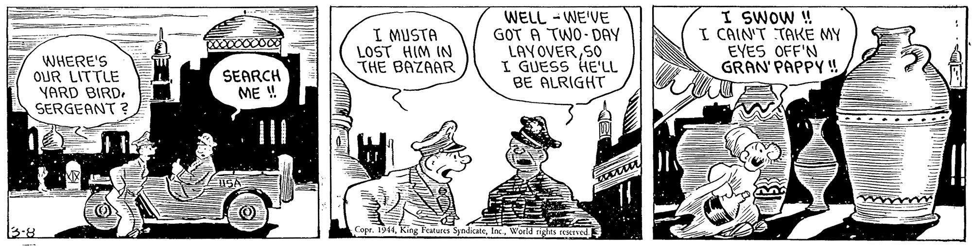 Fictional character OCR: I MUSTA LOST HIM IN THE BAZAAR WELL - WE'VE GOT A TWO- DAY LAYOVERS0 I GUESS HE'LL BE ALRIGHT I SWOW ! I CAIN'T TAKE MY EYES OFF'N GRAN' PAPPY ! WHERE'S OUR LITTLE YARD BIRDSERGEANT ? SEARCH ME ! 3:8 Copr. 1944World rights reserved I MUSTA LOST HIM IN THE BAZAAR WELL - WE'VE GOT A TWO- DAY LAYOVERS0 I GUESS HE'LL BE ALRIGHT I SWOW ! I CAIN'T TAKE MY EYES OFF'N GRAN' PAPPY ! WHERE'S OUR LITTLE YARD BIRDSERGEANT ? SEARCH ME ! 3:8 Copr. 1944King Features SyndicateWorld rights reserved