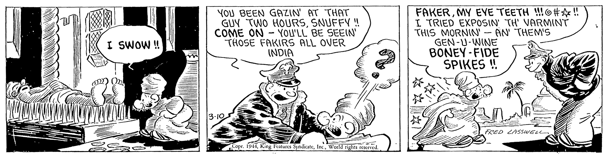 Handwriting OCR: YOU BEEN GAZIN' AT THAT GUY TWO HOURSSNUFFY!! COME ON - YOL'LL BE SEEIN' THOSE FAKIRS ALL OVER INDIA FAKERMY EYE TEETH !!6# ? ! I TRIED EXPOSIN' TH' VARMINT THIS MORNIN' - AN' THEMS GEN-U-WINE BONEY-FIDE SPIKES ! I SWOW! 3-10 FRED LASSWELL. Copr. 1944World rights rescrved. *??) YOU BEEN GAZIN' AT THAT GUY TWO HOURSSNUFFY!! COME ON - YOL'LL BE SEEIN' THOSE FAKIRS ALL OVER INDIA FAKERMY EYE TEETH !!6# ? ! I TRIED EXPOSIN' TH' VARMINT THIS MORNIN' - AN' THEMS GEN-U-WINE BONEY-FIDE SPIKES ! I SWOW! 3-10 FRED LASSWELL. Copr. 1944King l'eatures SyndicateWorld rights rescrved. * ?? )