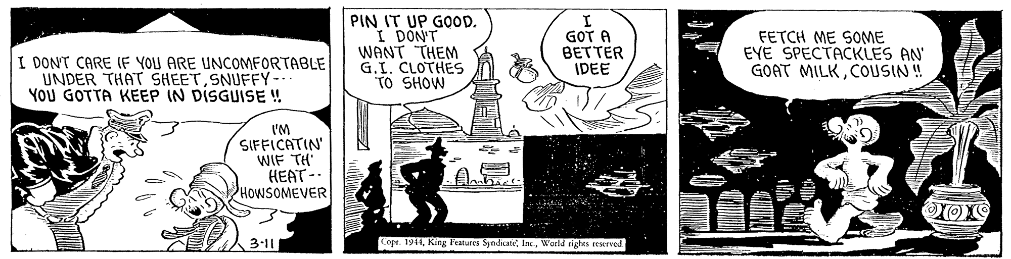 Illustration OCR: PIN IT UP GOOD. I DON'T WANT THEM G.I. CLOTHES TO SHOW GOT A BETTER IDEE FETCH ME SOME EYE SPECTACKLES AN' GOAT MILKCOUSIN ! I DONT CARE (F YOU ARE UNCOMFORTABLE UNDER THAT SHEETSNUFFY-. YOU GOTTA KEEP IN DISGUISE ! I'M SIFFICATIN' WIF TH HEAT - HOWSOMEVER ?? 3-11 Lopr. 1944World rights reserved PIN IT UP GOOD. I DON'T WANT THEM G.I. CLOTHES TO SHOW GOT A BETTER IDEE FETCH ME SOME EYE SPECTACKLES AN' GOAT MILKCOUSIN ! I DONT CARE (F YOU ARE UNCOMFORTABLE UNDER THAT SHEETSNUFFY-. YOU GOTTA KEEP IN DISGUISE ! I'M SIFFICATIN' WIF TH HEAT - HOWSOMEVER ? ? 3-11 Lopr. 1944King Features SyndicateWorld rights reserved