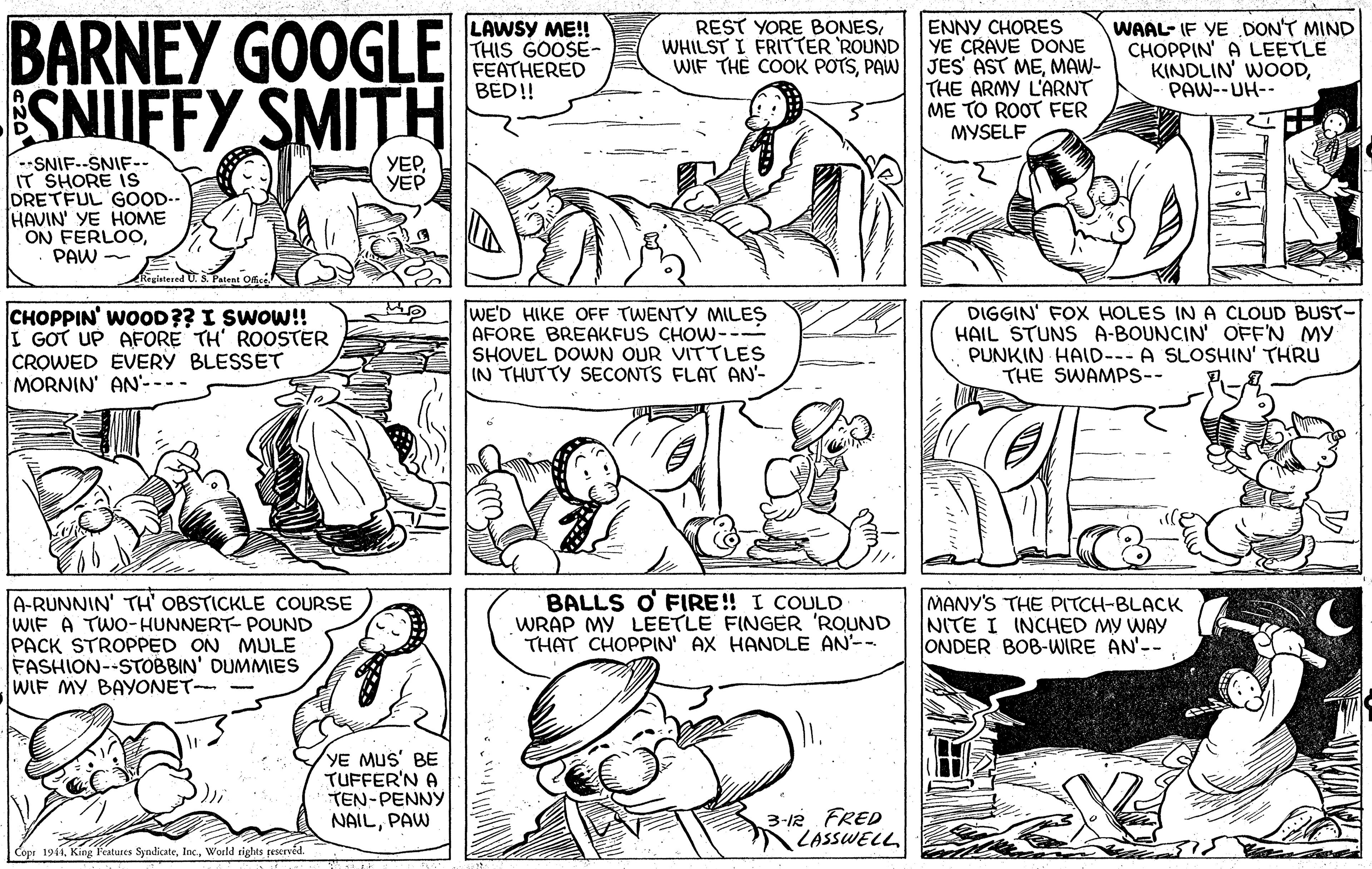 Organism OCR: BARNEY GOOGLE SNIUFFY SMITH LAWSY ME! THIS GOOSE- FEATHERED BED!! ENNY CHORES YE CRAVE DONE JES' AST MEMAW- THE ARMY L'ARNT ME TO ROOT FER MYSELF WAAL- IF YE DON'T MIND CHOPPIN' A LEETLE KINDLIN' WOODPAW--UH-- REST YORE BONESWHILST I FRITTER ROUND WIF THE COOK POTSPAW --SNIF.-SNIF- IT SHORE IS DRETFUL GOOD.- HAVIN' YE HOME ON FERLOOPAW - ??? ??? Reglstered U. S Patent Office CHOPPIN' WOOD?? I SWOW!! I GOT UP AFORE TH' ROOSTER CROWED EVERY BLESSET MORNIN' AN---- WE'D HIKE OFF TWENTY MILES AFORE BREAKFUS CHOW-- SHOVEL DOWN OUR VITTLES IN THUTTY SECONTS FLAT AN'- DIGGIN' FOX HOLES INA CLOUD BUST- HAIL STUNS A-BOUNCIN' OFF'N MY PUNKIN HAID--- A SLOSHIN' THRU THE SWAMPS-- A-RUNNIN' TH' OBSTICKLE COURSE WIF A TWO-HUNNERT- POUND PACK STROPPED ON MULE FASHION--STOBBIN' DUMMIES WIF MY BAYONET- BALLS O FIRE! I COULD WRAP MY LEETLE FINGER 'RQUND THAT CHOPPIN' AX HANDLE AN-- MANY'S THE PITCH-BLACK NITE I INCHED MY WAY ONDER BOB-WIRE AN'-- YE MUS' BE TUFFER'N A TEN-PENNY NAILPAW 3-1R FRED LASSWELL Copi 1941World eights peserved. BARNEY GOOGLE SNIUFFY SMITH LAWSY ME! THIS GOOSE- FEATHERED BED!! ENNY CHORES YE CRAVE DONE JES' AST MEMAW- THE ARMY L'ARNT ME TO ROOT FER MYSELF WAAL- IF YE DON'T MIND CHOPPIN' A LEETLE KINDLIN' WOODPAW--UH-- REST YORE BONESWHILST I FRITTER ROUND WIF THE COOK POTSPAW --SNIF.-SNIF- IT SHORE IS DRETFUL GOOD.- HAVIN' YE HOME ON FERLOOPAW - ??? ??? Reglstered U. S Patent Office CHOPPIN' WOOD?? I SWOW!! I GOT UP AFORE TH' ROOSTER CROWED EVERY BLESSET MORNIN' AN---- WE'D HIKE OFF TWENTY MILES AFORE BREAKFUS CHOW-- SHOVEL DOWN OUR VITTLES IN THUTTY SECONTS FLAT AN'- DIGGIN' FOX HOLES INA CLOUD BUST- HAIL STUNS A-BOUNCIN' OFF'N MY PUNKIN HAID--- A SLOSHIN' THRU THE SWAMPS-- A-RUNNIN' TH' OBSTICKLE COURSE WIF A TWO-HUNNERT- POUND PACK STROPPED ON MULE FASHION--STOBBIN' DUMMIES WIF MY BAYONET- BALLS O FIRE! I COULD WRAP MY LEETLE FINGER 'RQUND THAT CHOPPIN' AX HANDLE AN-- MANY'S THE PITCH-BLACK NITE I INCHED MY WAY ONDER BOB-WIRE AN'-- YE MUS' BE TUFFER'N A TEN-PENNY NAILPAW 3-1R FRED LASSWELL Copi 1941King Features SyndicateWorld eights peserved.