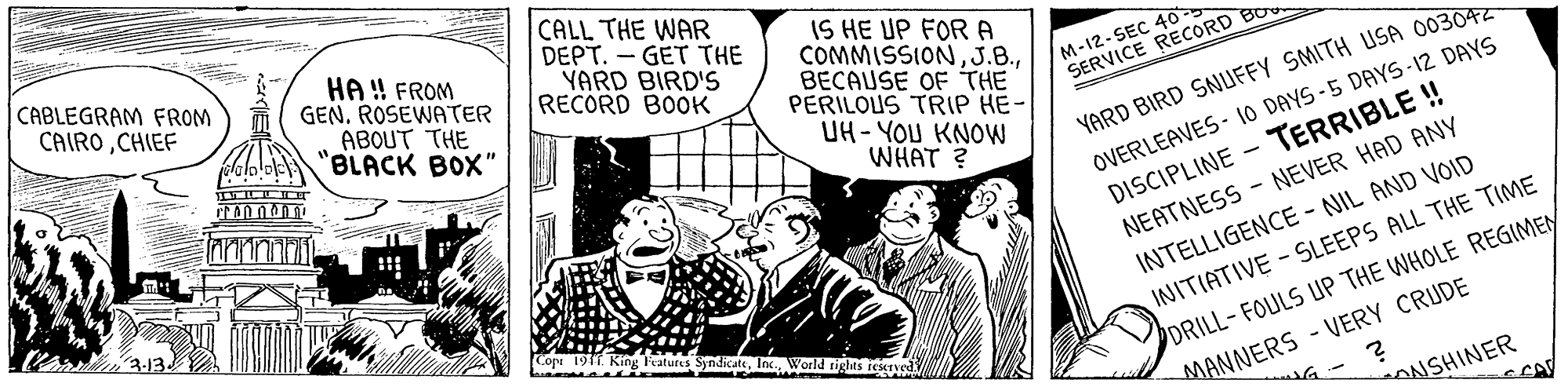 Conversation OCR: CABLEGRAM FROM CAIROCHIEF CALL THE WAR DEPT. - GET THE YARD BIRD'S RECORD BOOK IS HE UP FOR A COMMISSIONBECAUSE OF THE PERILOUS TRIP HE- UH - YOU KNOW WHAT ? HA ! FROM GENROSEWATER M-12-SEC 4O SERVICE RECORD BO YARD BIRD SNUFFY SMITH USA 003042 OVERLEAVES - 10 DAYS-5 DAYS -12 DAYS DISCIPLINE - TERRIBLE ! ABOUT THE "BLACK BOX" INTELLIGENCE - NIL AND VOID INITIATIVE - SLEEPS ALL THE TIME DRILL-FOULS UP THE WHOLE REGIMEN NEATNESS - NEVER HAD ANY Taures SyndicateInc World MANNERS - VERY CRUDE NSHINER CABLEGRAM FROM CAIROCHIEF CALL THE WAR DEPT. - GET THE YARD BIRD'S RECORD BOOK IS HE UP FOR A COMMISSIONBECAUSE OF THE PERILOUS TRIP HE- UH - YOU KNOW WHAT ? HA ! FROM GENROSEWATER M-12-SEC 4O SERVICE RECORD BO YARD BIRD SNUFFY SMITH USA 003042 OVERLEAVES - 10 DAYS-5 DAYS -12 DAYS DISCIPLINE - TERRIBLE ! ABOUT THE "BLACK BOX" INTELLIGENCE - NIL AND VOID INITIATIVE - SLEEPS ALL THE TIME DRILL-FOULS UP THE WHOLE REGIMEN NEATNESS - NEVER HAD ANY Taures SyndicateInc World MANNERS - VERY CRUDE NSHINER