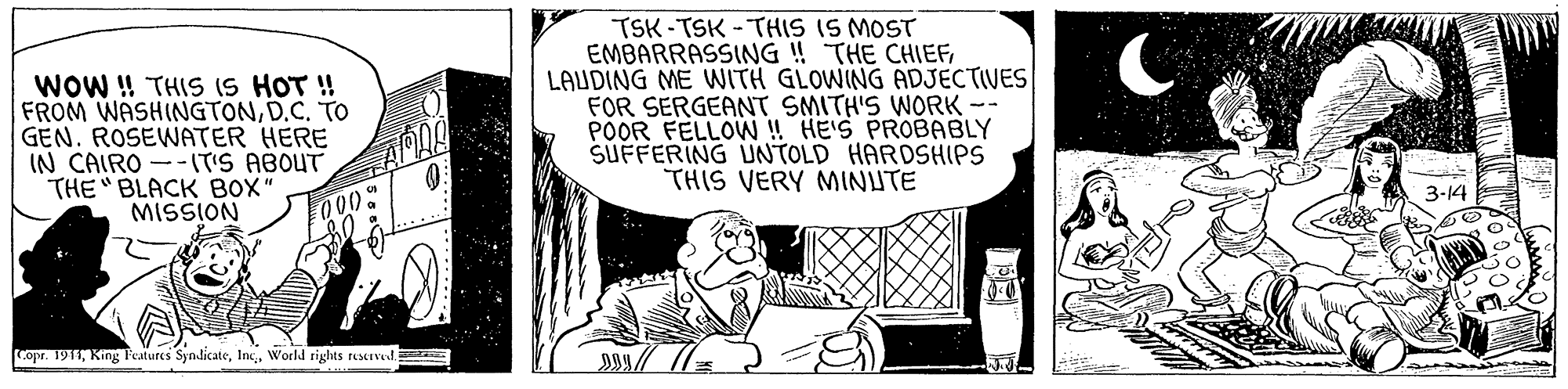 Art OCR: WOW ! THIS (S HOT ! FROM WASHINGTOND.C. TO GEN. ROSEWATER HERE IN CAIRO --IT'S ABOUT THE BLACK BOX" MISSION TSK-TSK -THIS IS MOST EMBARRASSING ! THE CHIEFLAUDING ME WITH GLOWING ADJECTIVES FOR SERGEANT SMITH'S WORK-- POOR FELLOW ! HE'S PROBABLY SUFFERING UNTOLD HARDSHIPS THIS VERY MINUTE 3-14 000 Copr. 1911World rights rescrved. WOW ! THIS (S HOT ! FROM WASHINGTOND.C. TO GEN. ROSEWATER HERE IN CAIRO --IT'S ABOUT THE BLACK BOX" MISSION TSK-TSK -THIS IS MOST EMBARRASSING ! THE CHIEFLAUDING ME WITH GLOWING ADJECTIVES FOR SERGEANT SMITH'S WORK-- POOR FELLOW ! HE'S PROBABLY SUFFERING UNTOLD HARDSHIPS THIS VERY MINUTE 3-14 000 Copr. 1911King Features SymdicateWorld rights rescrved.