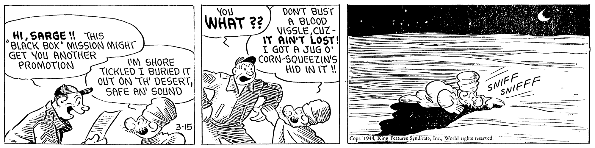 Rectangle OCR: DON'T BUST A BLOOD VISSLECUZ - IT ÁIN'T LOST! I GOT A JUG O' CORN-SQUEEZIN'S HID IN IT ! YOU WHAT ?? HISARGE ! THIS "BLACK BOX" MISSION MIGHT GET YOU ANOTHER PROMOTION 'M SHORE TICKLED I BURIED IT OUT ON TH' DESERTSAFE AN' SOUND SNIFF SNIFFF 3-15 Copr. 1911World rghts rescrved. DON'T BUST A BLOOD VISSLECUZ - IT ÁIN'T LOST! I GOT A JUG O' CORN-SQUEEZIN'S HID IN IT ! YOU WHAT ?? HISARGE ! THIS "BLACK BOX" MISSION MIGHT GET YOU ANOTHER PROMOTION 'M SHORE TICKLED I BURIED IT OUT ON TH' DESERTSAFE AN' SOUND SNIFF SNIFFF 3-15 Copr. 1911King Fcatures SyndicateWorld rghts rescrved.