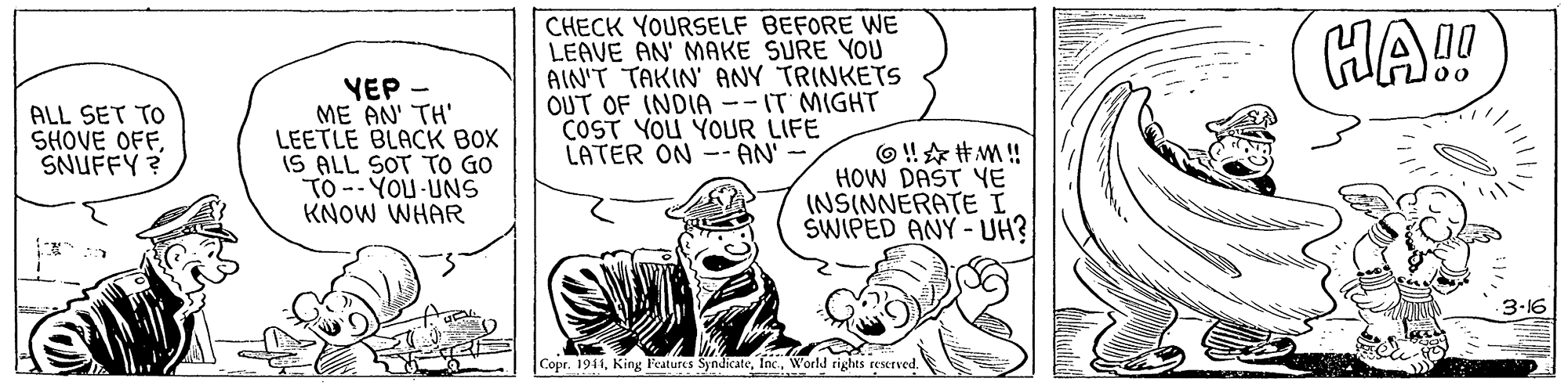 Art OCR: CHECK YOURSELF BEFORE WE LEAVE AN' MAKE SURE YOU AIN'T TAKIN' ANY TRINKETS OUT OF INDIA --IT MIGHT COST YOU YOUR LIFE LATER ON -- AN' HA!! ALL SET TO SHOVE OFFSNUFFY ? YEP - ME AN' TH' LEETLE BLACK BOX IS ALL SOT TO GO TO -- YOU-UNS KNOW WHAR O ! * #M ! HOW DAST YE (NSINNERATE I SWIPED ANY - UH? 3-16 Copr. 1941World rights reerved. CHECK YOURSELF BEFORE WE LEAVE AN' MAKE SURE YOU AIN'T TAKIN' ANY TRINKETS OUT OF INDIA --IT MIGHT COST YOU YOUR LIFE LATER ON -- AN' HA!! ALL SET TO SHOVE OFFSNUFFY ? YEP - ME AN' TH' LEETLE BLACK BOX IS ALL SOT TO GO TO -- YOU-UNS KNOW WHAR O ! * #M ! HOW DAST YE (NSINNERATE I SWIPED ANY - UH? 3-16 Copr. 1941King l'eatures SyndicateWorld rights reerved.