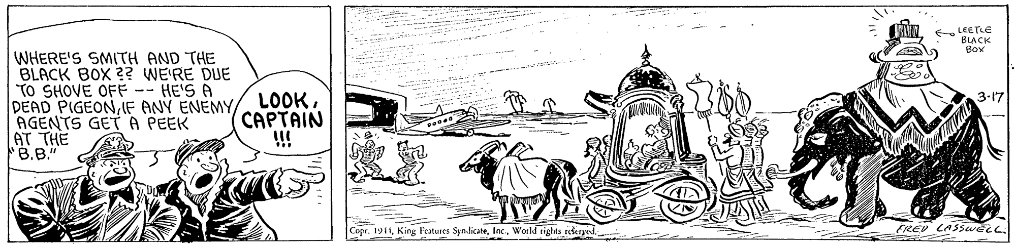 Drawing OCR: f LEETLE BIACK Box WHERE'S SMITH AND THE BLACK BOX ?? WE'RE DUE TO SHOVE OFF -- HE'S A DEAD PIGEONIF ANY ENEMY AGENTS GET A PEEK AT THE B.B." LOOKCAPTAIN !!! 3-17 Copr. 1911f LEETLE BIACK Box WHERE'S SMITH AND THE BLACK BOX ?? WE'RE DUE TO SHOVE OFF -- HE'S A DEAD PIGEONIF ANY ENEMY AGENTS GET A PEEK AT THE B.B." LOOKCAPTAIN !!! 3-17 Copr. 1911King Features SyndicateWorld rights reseryedFREV LASSweLL