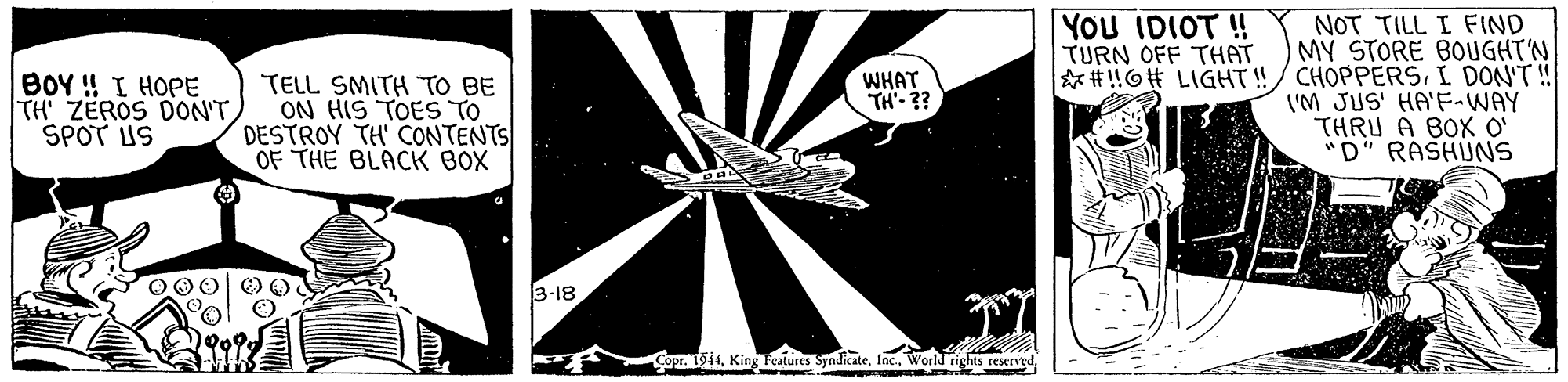 Pattern OCR: NOT TILL I FIND MY STORE BOUGHT'N * # !O# LIGHT!!/ CHOPPERSI DON'T! ('M JUS' HA'F-WAY THRU A BOX O' "D" RASHUNS YOU IDIOT ! TURN OFF THAT BOY ! I HOPE TH' ZEROS DON'TSPOT US TELL SMITH TO BE ON HIS TOES TO DESTROY TH' CONTENTS OF THE BLACK BOX WHAT TH- ?? 3-18 Copr. 1914NOT TILL I FIND MY STORE BOUGHT'N * # !O# LIGHT!!/ CHOPPERSI DON'T! ('M JUS' HA'F-WAY THRU A BOX O' "D" RASHUNS YOU IDIOT ! TURN OFF THAT BOY ! I HOPE TH' ZEROS DON'TSPOT US TELL SMITH TO BE ON HIS TOES TO DESTROY TH' CONTENTS OF THE BLACK BOX WHAT TH- ?? 3-18 Copr. 1914King Fcatures SyndicateWorkd rights rescrved